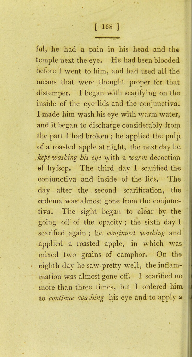 ful, he had a pain in his head and the temple next the eye. He had been blooded before I went to him, and had used all the means that were thought proper for that distemper. I began with scarifying on the inside of the eye lids and the conjunctiva. I made him wash his eye with warm water, and it began to discharge considerably from the part I had broken ; he applied the pulp of a roasted apple at night, the next day he kept washing his eye with a warm decoction ©f hyfsop. The third day I scarified the conjunctiva and inside of the lids. The day after the second scarification, the cedema was almost gone from the conjunc- tiva. The sight began to clear by the going off of the opacity; the sixth day I scarified again ; he continued washing and applied a roasted apple, in which was mixed two grains of camphor. On the eighth day he saw pretty well, the inflam- mation was almost gone off. I scarified no more than three times, but I ordered him to continue washing his eye and to apply a