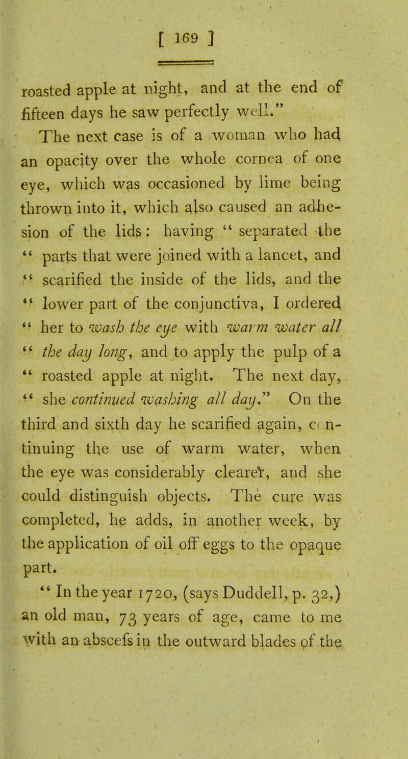 roasted apple at night, and at the end of fifteen days he saw perfectly well. The next case is of a woman who had an opacity over the whole cornea of one eye, which was occasioned by lime being thrown into it, which also caused an adhe- sion of the lids: having  separated the  parts that were joined with a lancet, and  scarified the inside of the lids, and the  lower part of the conjunctiva, I ordered  her to wash the eye with warm water all  the day lo?ig, and to apply the pulp of a  roasted apple at night. The next day, she continued washing all day. On the third and sixth day he scarified again, c n- tinuing the use of warm water, when the eye was considerably clearer, apd she could distinguish objects. The cure was completed, he adds, in another week, by the application of oil off eggs to the opaque part.  In the year 1720, (says Duddell, p. 32,) an old man, 73 years of age, came to me with an abscefs in the outward blades of the