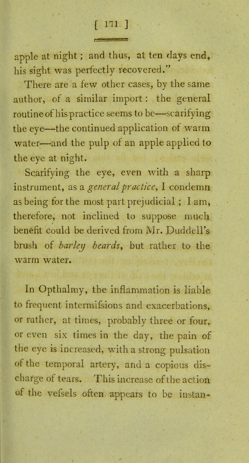 apple at night; and thus, at ten days end, his sight was perfectly recovered. There are a few other cases, by the same author, of a similar import: the general routine of his practice seems to be—scarifying the eye—the continued application of warm water—and the pulp of an apple applied to the eye at night. Scarifying the eye, even with a sharp instrument, as a general practice, I condemn as being for the most part prejudicial; I am, therefore, not inclined to suppose mucrj. benefit could be derived from Mr. Duddell's brush of barley beards, but rather to the warm water. In Opthalmy, the inflammation is liable to frequent intcrmifsions and exacerbations, or rather, at times, probably three or four, or even six times in the day, the pain of the eye is increased, with a strong pulsation of the temporal artery, and a copious dis- charge of tears. This increase of the action of the vefsels often appears to be inbtan-