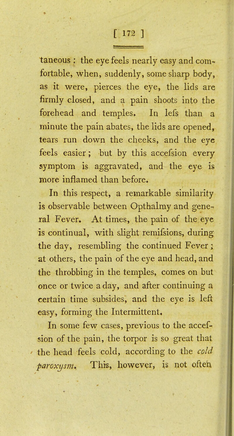 taneous : the eye feels nearly easy and com- fortable, when, suddenly, some sharp body, as it were, pierces the eye, the lids are firmly closed, and a pain shoots into the forehead and temples. In lefs than a minute the pain abates, the lids are opened, tears run down the cheeks, and the eye feels easier; but by this accefsion every symptom is aggravated, and the eye is more inflamed than before. In this respect, a remarkable similarity is observable between Opthalmy and gene-, ral Fever. At times, the pain of the eye is continual, with slight remifsions, during the day, resembling the continued Fever; at others, the pain of the eye and head, and the throbbing in the temples, comes on but once or twice a day, and after continuing a certain time subsides, and the eye is left easy, forming the Intermittent, In some few cases, previous to the accef- sion of the pain, the torpor is so great that the head feels cold, according to the cold paroxysm. This, however, is not often