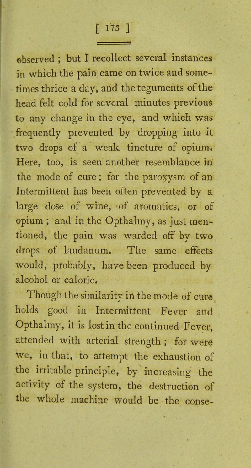 I, ■ - observed ; but I recollect several instances in which the pain came on twice and some- times thrice a day , and the teguments of the head felt cold for several minutes previous to any change in the eye, and which was frequently prevented by dropping into it two drops of a weak tincture of opium. Here, too, is seen another resemblance in the mode of cure; for the paroxysm of an Intermittent has been often prevented by a large dose of wine, of aromatics, or of opium ; and in the Opthalmy, as just men- tioned, the pain was warded off by two drops of laudanum. The same effects would, probably, have been produced by alcohol or caloric. Though the similarity in the mode of cure holds good in Intermittent Fever and Opthalmy, it is lost in the continued Fever, attended with arterial strength ; for were we, in that, to attempt the exhaustion of the irritable principle, by' increasing the activity of the system, the destruction of the whole machine would be the conse-