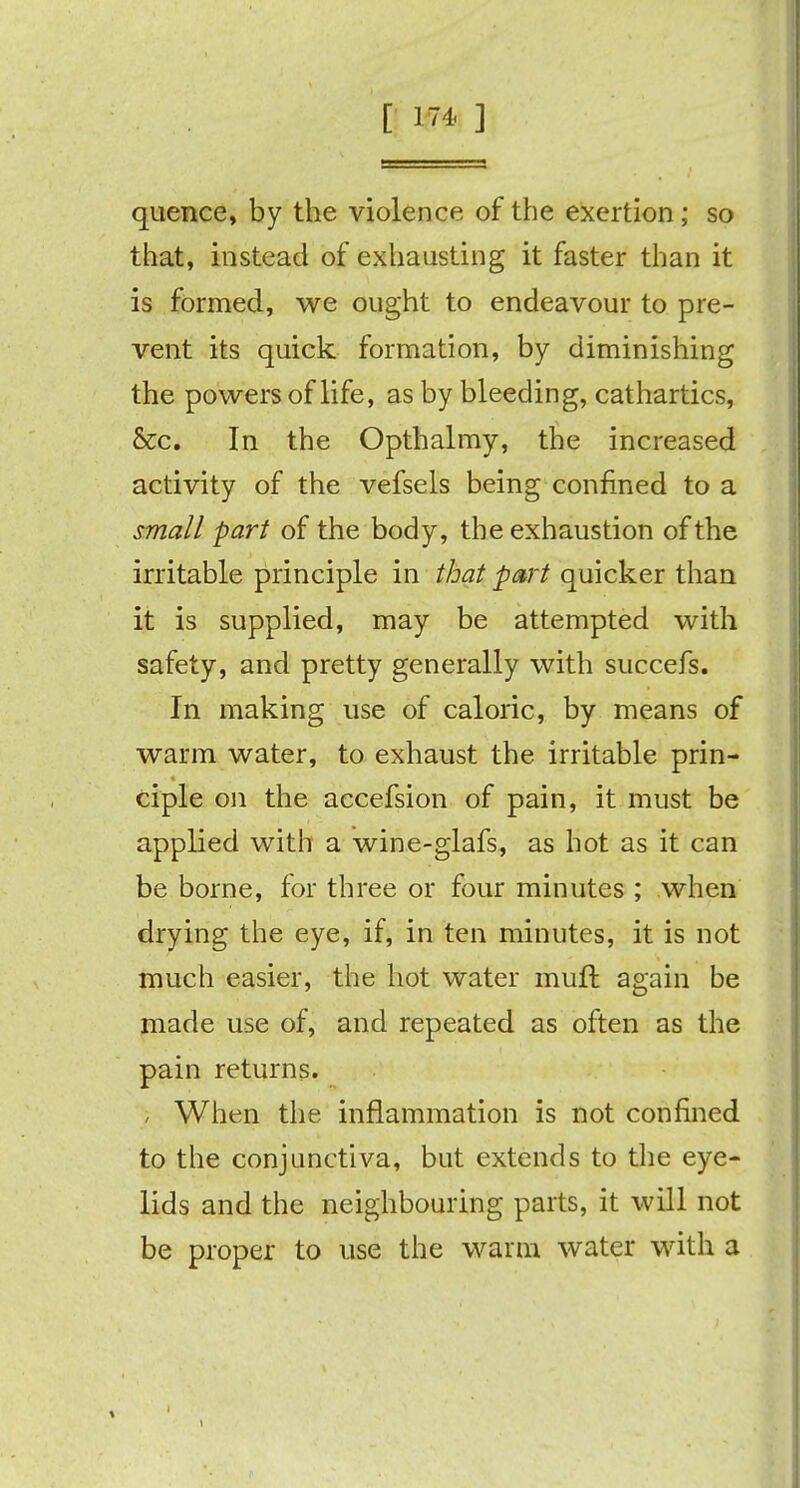 quence, by the violence of the exertion; so that, instead of exhausting it faster than it is formed, we ought to endeavour to pre- vent its quick formation, by diminishing the powers of life, as by bleeding, cathartics, &c. In the Opthalmy, the increased activity of the vefsels being confined to a small part of the body, the exhaustion of the irritable principle in that part quicker than it is supplied, may be attempted with safety, and pretty generally with succefs. In making use of caloric, by means of warm water, to exhaust the irritable prin- ciple on the accefsion of pain, it must be applied with a wine-glafs, as hot as it can be borne, for three or four minutes ; when drying the eye, if, in ten minutes, it is not much easier, the hot water muft again be made use of, and repeated as often as the pain returns. ; When the inflammation is not confined to the conjunctiva, but extends to the eye- lids and the neighbouring parts, it will not be proper to use the warm water with a