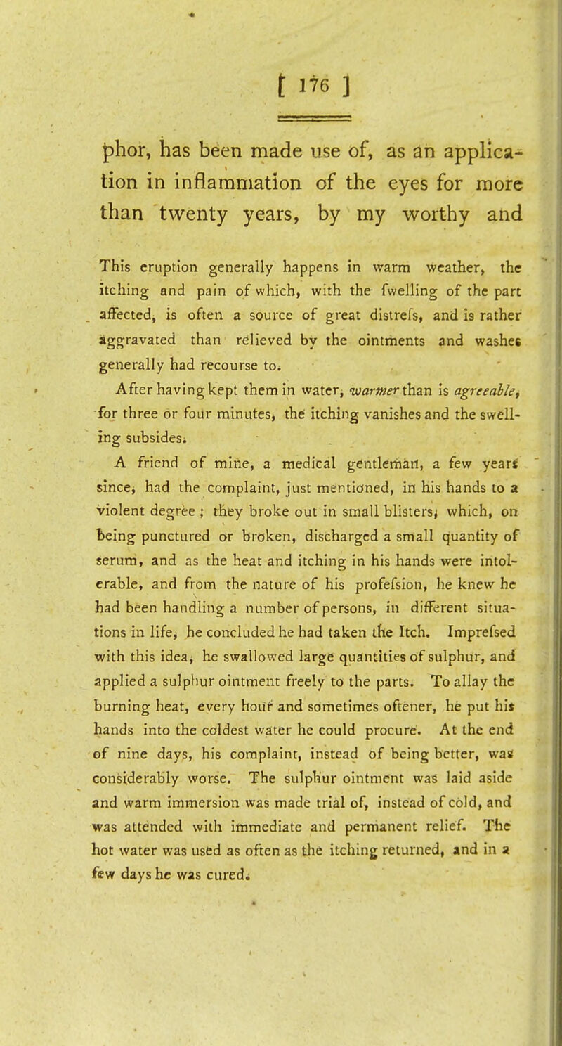 |)hor, has been made use of, as an applica- tion in inflammation of the eyes for more than twenty years, by my worthy and This eruption generally happens in warm weather, the itching and pain of which, with the fwelling of the part affected, is often a source of great distrefs, and is rather aggravated than relieved by the ointments and washes generally had recourse to; After having kept them in water, warmer than is agreeable, for three or four minutes, the itching vanishes and the swell- ing subsides. A friend of mine, a medical gentleman, a few year* since* had the complaint, just mentioned, in his hands to a Violent degree ; they broke out in small blisters^ which, on being punctured or broken, discharged a small quantity of serum, and as the heat and itching in his hands were intol- erable, and from the nature of his profefsion, he knew he had been handling a number of persons, in different situa- tions in life, he concluded he had taken the Itch. Imprefsed with this idea, he swallowed large quantities of sulphur, and applied a sulphur ointment freely to the parts. To allay the burning heat, every hour and sometimes oftener, he put hit hands into the coldest water he could procure. At the end of nine days, his complaint, instead of being better, was considerably worse. The sulphur ointment was laid aside and warm immersion was made trial of, instead of cold, and was attended with immediate and permanent relief. The hot water was used as often as the itching returned, and in a few days he was cured*