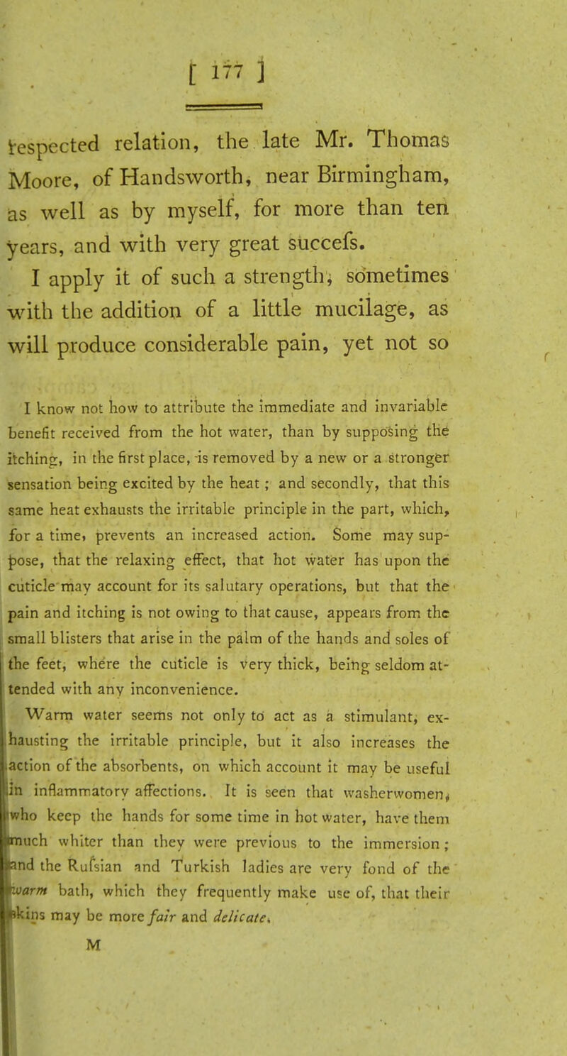 respected relation, the late Mr. Thomas Moore, of Handsworth, near Birmingham, as well as by myself, for more than ten years, and with very great suecefs. I apply it of such a strength, sometimes with the addition of a little mucilage, as will produce considerable pain, yet not so I know not how to attribute the Immediate and invariable benefit received from the hot water, than by supposing the itching, in the first place, is removed by a new or a stronger sensation being excited by the heat; and secondly, that this same heat exhausts the irritable principle in the part, which, for a time» prevents an increased action. Some may sup- pose, that the relaxing effect, that hot water has upon the cuticle may account for its salutary operations, but that the pain and itching is not owing to that cause, appears from the small blisters that arise in the palm of the hands and soles of the feet, where the cuticle is very thick, being seldom at- tended with any inconvenience. Warm water seems not only to act as a stimulant, ex- hausting the irritable principle, but it also increases the action of the absorbents, on which account it may be useful in inflammatory affections. It is seen that washerwomen * who keep the hands for some time in hot water, have them much whiter than they were previous to the immersion; and the Rufsian and Turkish ladies are very fond of the warm bath, which they frequently make use of, that their pkins may be more fair and delicate, M