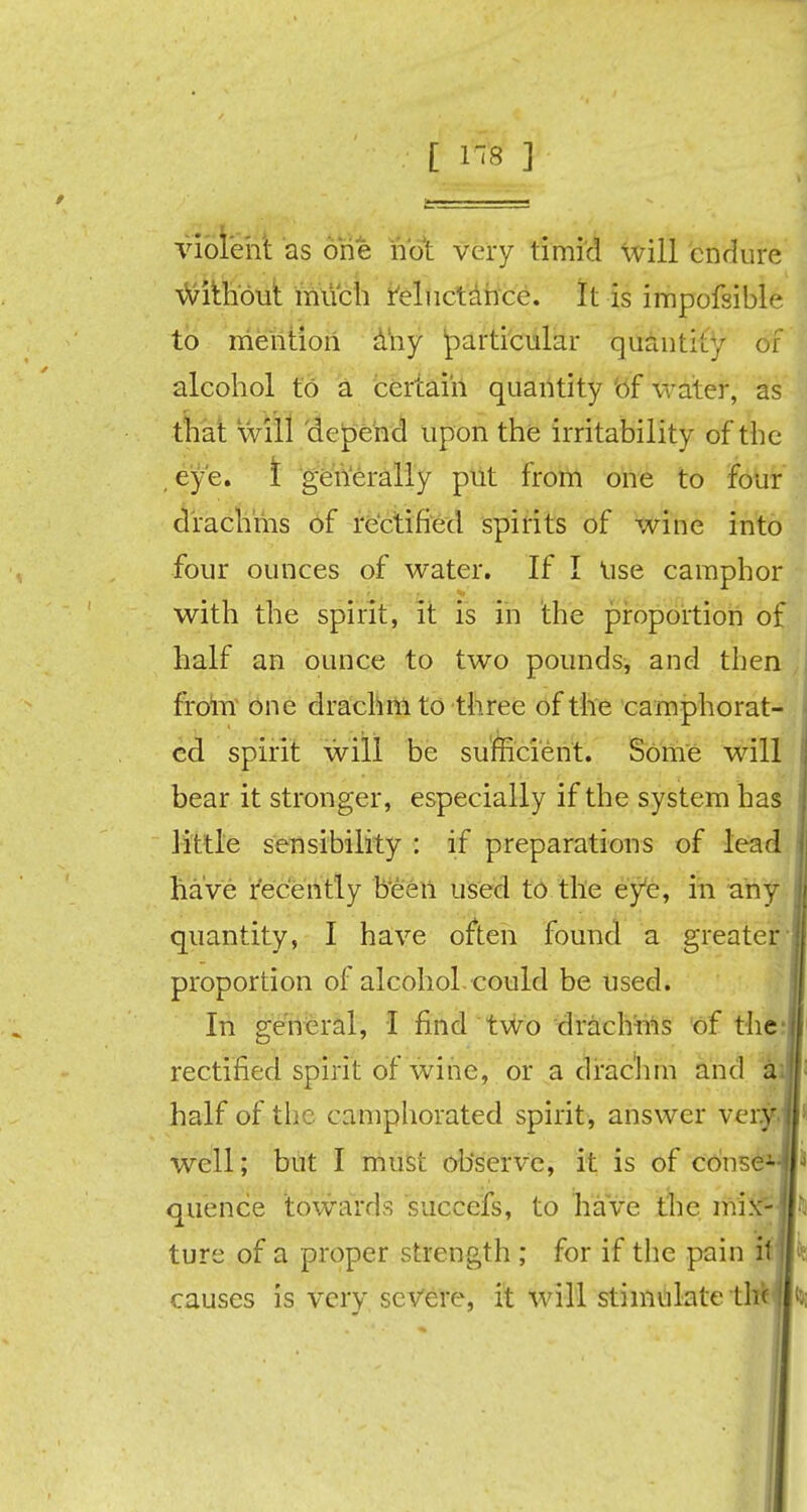 [ rfe ] violent as one hot very timid will endure without much reluctance. It is impofsible to mention any particular quantity of alcohol to a certain quantity of water, as that will depend upon the irritability of the eye. t generally put from one to four drachms of rectified spirits of wine into four ounces of water. If I Use camphor with the spirit, it is in the proportion of half an ounce to two pounds, and then from one drachm to three of the camphorat- ed spirit will be sufficient. Some will bear it stronger, especially if the system has little sensibility : if preparations of lead have recently been used to the eye, in any quantity, I have often found a greater proportion of alcohol could be used. In general, I find two drachms of the rectified spirit of wine, or a drachm and au half of the camphorated spirit, answer very, well; but I must observe, it is of conseH quence towards succe'fs, to have the mix-! ture of a proper strength ; for if the pain if]