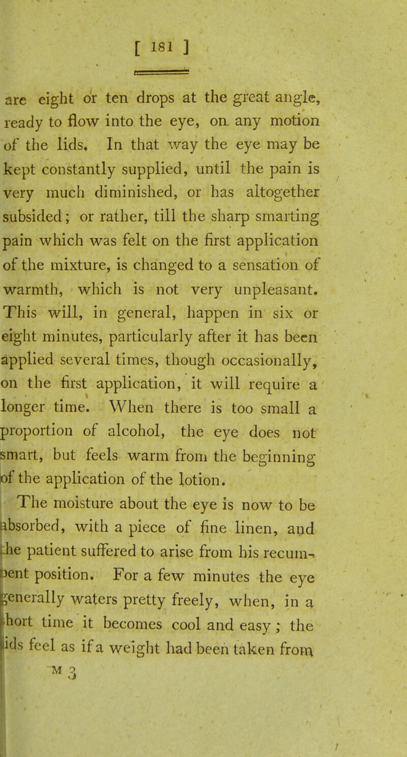 are eight or ten drops at the great angle, ready to flow into the eye, on, any motion of the lids. In that way the eye may be kept constantly supplied, until the pain is very much diminished, or has altogether subsided; or rather, till the sharp smarting pain which was felt on the first application of the mixture, is changed to a sensation of warmth, which is not very unpleasant. This will, in general, happen in six or eight minutes, particularly after it has been applied several times, though occasionally, on the first application, it will require a longer time. When there is too small a proportion of alcohol, the eye does not smart, but feels warm from the beginning of the application of the lotion. The moisture about the eye is now to be absorbed, with a piece of fine linen, and -he patient suffered to arise from his recum^ sent position. For a few minutes the eye generally waters pretty freely, when, in a ihort time it becomes cool and easy ; the lids feel as if a weight had been taken from