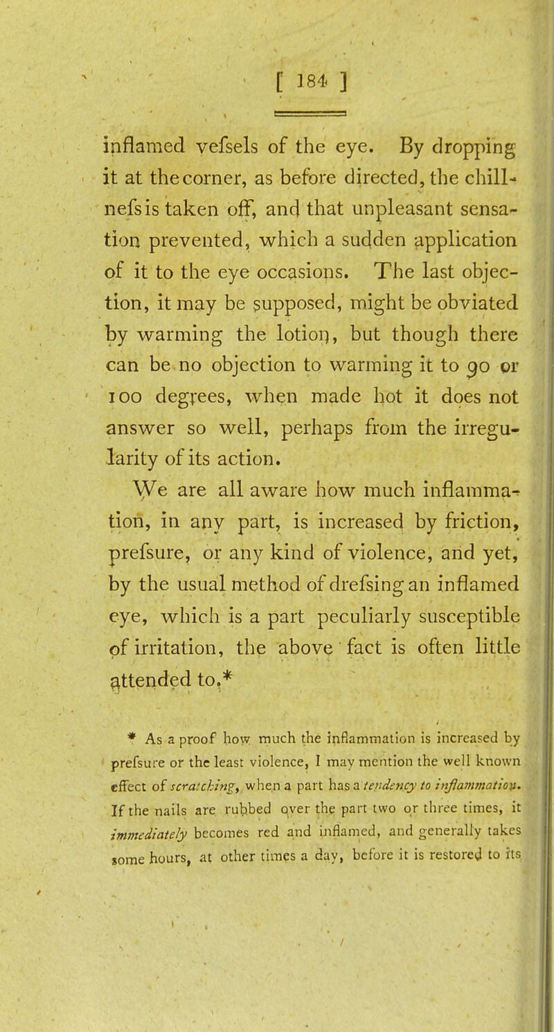 i ■ 1 inflamed vefsels of the eye. By dropping it at the corner, as before directed, the chill- nefsis taken off, and that unpleasant sensa- tion prevented, which a sudden application of it to the eye occasions. The last objec- tion, it may be supposed, might be obviated by warming the lotion, but though there can be no objection to warming it to 90 pr 100 degrees, when made hot it does not answer so well, perhaps from the irregu- larity of its action. \Ve are all aware how much inflamma^ tion, in any part, is increased by friction, prefsure, or any kind of violence, arid yet, by the usual method of drefsingan inflamed eye, which is a part peculiarly susceptible of irritation, the above fact is often little attended to,* * As a proof how much the inflammation is increased by prefsure or the least violence, I may mention the well known effect of scratching, when a part has a tendency to inflammation. If the nails are rubbed over the part two or three times, it immediately becomes red and inflamed, and generally takes some hours, at other times a day, before it is restored to its