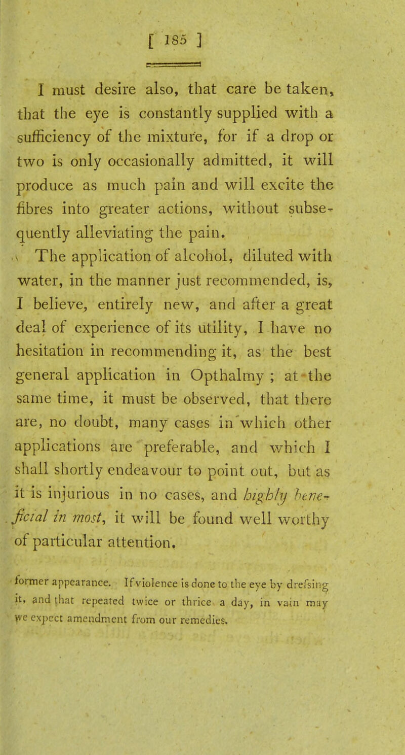 I must desire also, that care be taken, that the eye is constantly supplied with a sufficiency of the mixture, for if a drop or two is only occasionally admitted, it will produce as much pain and will excite the fibres into greater actions, without subse- quently alleviating the pain. The application of alcohol, diluted with water, in the manner just recommended, is, I believe, entirely new, and after a great deal of experience of its utility, I have no hesitation in recommending it, as the best general application in Opthalmy ; at the same time, it must be observed, that there are, no doubt, many cases in'which other applications are preferable, and which I shall shortly endeavour to point out, but as it is injurious in no cases, and highly btmry jicial in most, it will be found well worthy of particular attention. former appearance. If violence is done to the eye by drefsin^ it, and that repeated twice or thrice a day, in vain may >ve expect amendment from our remedies.