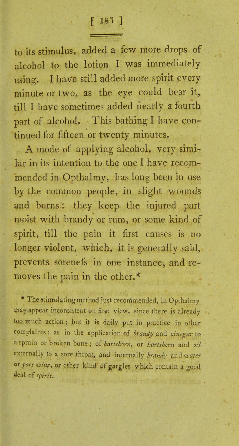 [ 181 ] to its stimulus, added a few more drops of alcohol to the lotion I was immediately using. I have still added more spirit every minute or two, as the eye could bear it, till I have sometimes added nearly a fourth part of alcohol. This bathing I have con- tinued for fifteen or twenty minutes. A mode of applying alcohol, very simi- lar in its intention to the one 1 have recom- mended in Opthalmy, has long been in use by the common people, in slight wounds and burns: they keep the injured part moist with brandy or rum, or some kind of spirit, till the pain it first causes is no longer violent, which, it is generally said, prevents sorenefs in one instance, and re- moves the pain in the other.* * The stimulating method just recommended, in Opthalmy may appear inconsistent on first view, since there is already too much action ; but it is daily put in practice in other complaints : as in the application of brandy and vinegar to a sprain or broken bone; of hartshorn, or hartshorn and oil externally to a sore throat, and internally brandy and water or port ipjpf, or other kind of gargles which contain a good deal of spirit.