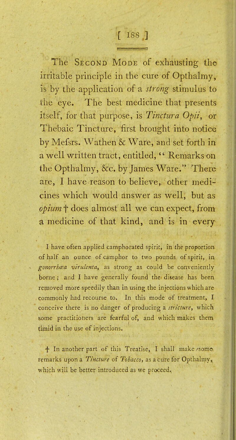 [ 188,] The Second Mode of exhausting the irritable principle in the cure of Opthalmy, is by the application of a strong stimulus to the eye. The best medicine that presents itself, for that purpose, is Tinctura Opii, or Thebaic Tincture, first brought into notice by Mefsrs. Wathen & Ware, and set forth in a well written tract, entitled,  Remarks on the Opthalmy, &c. by James Ware. There are, I have reason to believe, other medi- cines which would answer as well, but as opium f does almost all we can expect, from a medicine of that kind, and is in every I have often applied camphorated spirit, in the proportion of half an ounce of camphor to two pounds of spirit, in gonorrhea virulenta, as strong as could be conveniently borne; and I have generally found the disease has been removed more speedily than in using the injections which are commonly had recourse to. In this mode of treatment, I conceive there is no danger of producing a stricture, which some practitioners are fearful of, and which makes them timid in the use of injections. f In another part of this Treatise, I shall make 'som© remarks upon a Tincture of Tobacco, as a cure for Opthalmy, which will be better introduced as we proceed.