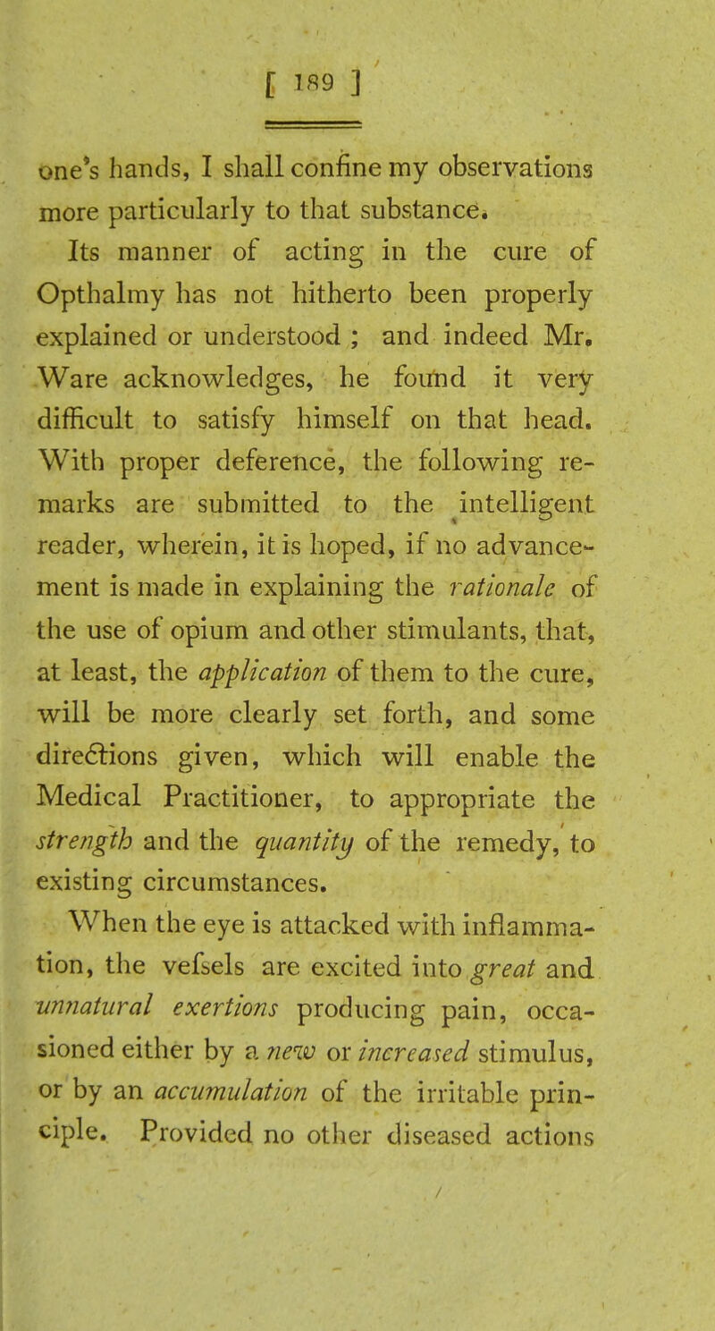 one's hands, I shall confine my observations more particularly to that substance. Its manner of acting in the cure of Opthalmy has not hitherto been properly explained or understood ; and indeed Mr. Ware acknowledges, he found it very difficult to satisfy himself on that head. With proper deference, the following re- marks are submitted to the intelligent reader, wherein, it is hoped, if no advance- ment is made in explaining the rationale of the use of opium and other stimulants, that, at least, the application of them to the cure, will be more clearly set forth, and some directions given, which will enable the Medical Practitioner, to appropriate the strength and the quantity of the remedy, to existing circumstances. When the eye is attacked with inflamma- tion, the vefbels are excited into great and unnatural exertions producing pain, occa- sioned either by a new or increased stimulus, or by an accumulation of the irritable prin- ciple. Provided no other diseased actions /