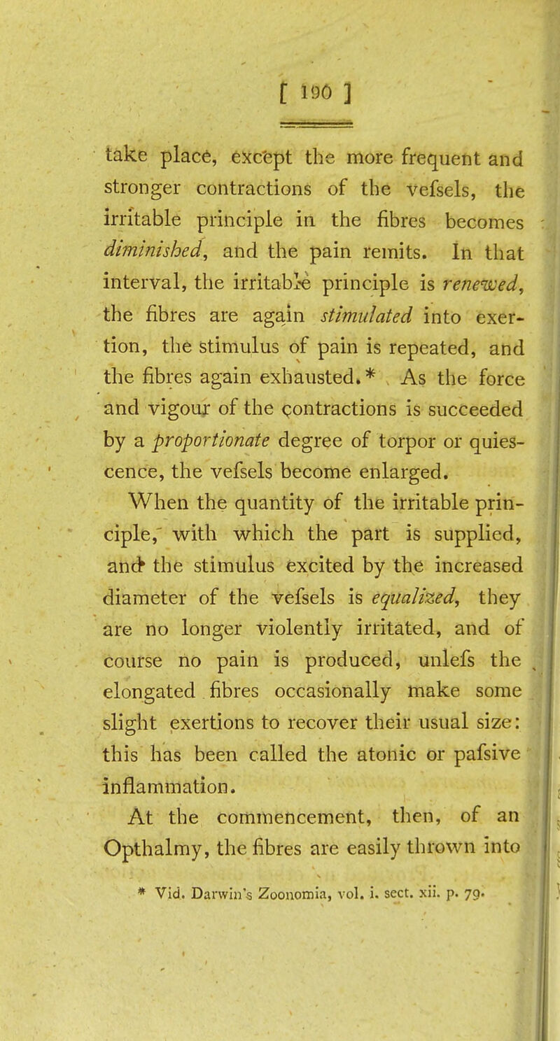 [ *90 ] take place, except the more frequent and stronger contractions of the vefsels, the irritable principle in the fibres becomes diminished, and the pain remits. In that interval, the irritable principle is renewed, the fibres are again stimulated into exer- tion, the stimulus of pain is repeated, and the fibres again exhausted,* As the force and vigour of the contractions is succeeded by a proportionate degree of torpor or quies- cence, the vefsels become enlarged. When the quantity of the irritable prin- ciple,' with which the part is supplied, and* the stimulus excited by the increased diameter of the vefsels is equalized, they are no longer violently irritated, and of course no pain is produced, unlefs the elongated fibres occasionally make some slight exertions to recover their usual size: this has been called the atonic or pafsive inflammation. At the commencement, then, of an Opthalmy, the fibres are easily thrown into