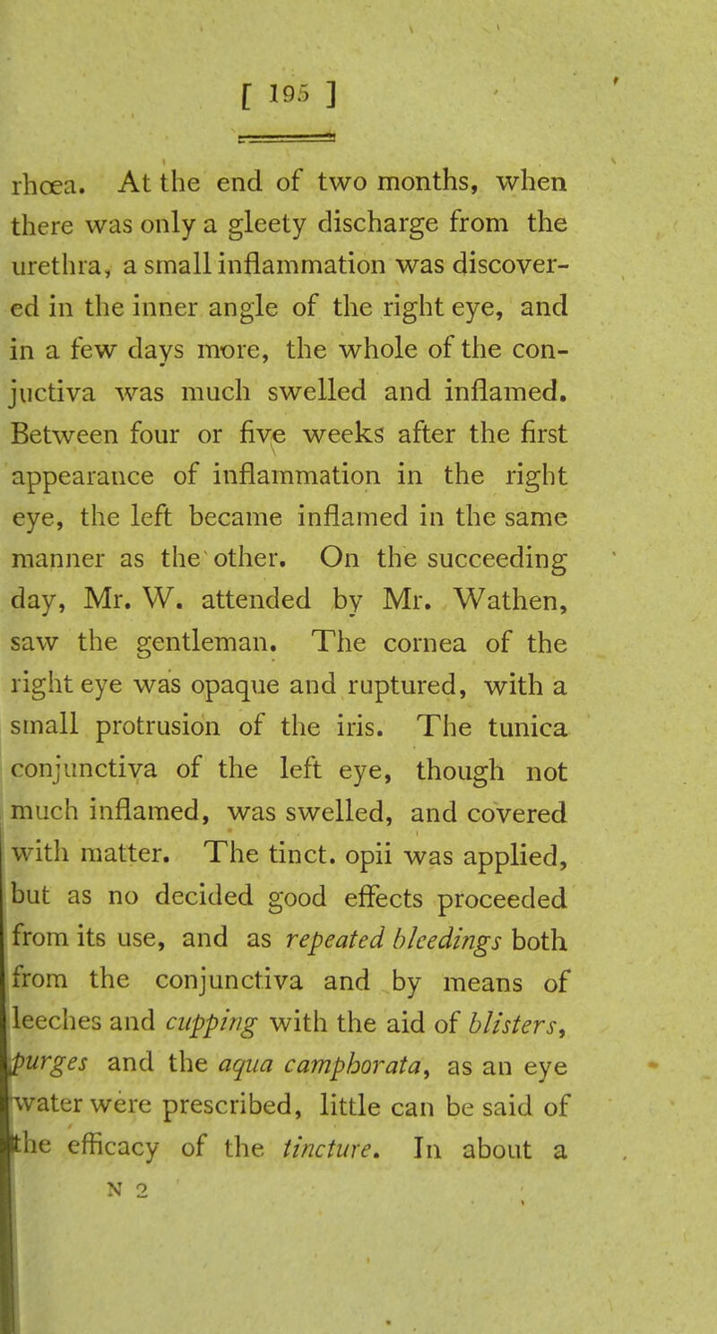 rhcea. At the end of two months, when there was only a gleety discharge from the urethra, a small inflammation was discover- ed in the inner angle of the right eye, and in a few days more, the whole of the con- juctiva was much swelled and inflamed. Between four or five weeks after the first appearance of inflammation in the right eye, the left became inflamed in the same manner as the other. On the succeeding day, Mr. W. attended by Mr. Wathen, saw the gentleman. The cornea of the right eye was opaque and ruptured, with a small protrusion of the iris. The tunica conjunctiva of the left eye, though not much inflamed, was swelled, and covered with matter. The tinct. opii was applied, but as no decided good effects proceeded from its use, and as repeated bleedings both from the conjunctiva and by means of leeches and cupping with the aid of blisters, purges and the aqua camphorata, as an eye water were prescribed, little can be said of the efficacy of the tincture. In about a