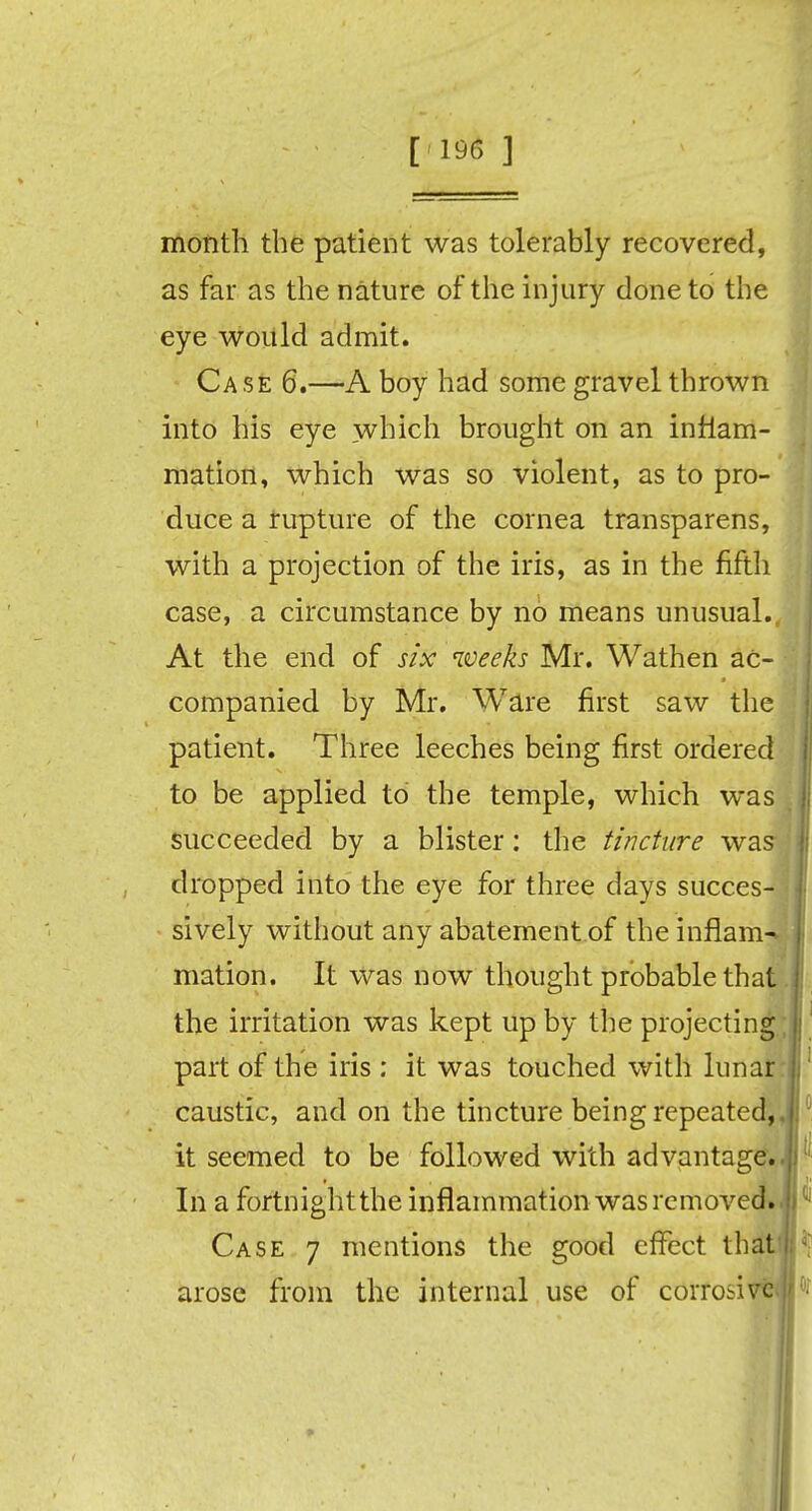 [196 ] month the patient was tolerably recovered, as far as the nature of the injury done to the eye would admit. Case 6.—A boy had some gravel thrown into his eye which brought on an inflam- mation, which was so violent, as to pro- duce a rupture of the cornea transparens, with a projection of the iris, as in the fifth case, a circumstance by no means unusual., At the end of six weeks Mr. Wathen ac- companied by Mr. Ware first saw the patient. Three leeches being first ordered to be applied to the temple, which was succeeded by a blister: the tincture was- dropped into the eye for three days succes- sively without any abatement of the inflame mation. It was now thought probable that. the irritation was kept up by the projecting i part of the iris : it was touched with lunar : caustic, and on the tincture being repeated,, it seemed to be followed with advantage. In a fortnight the inflammation was removed. Case 7 mentions the good effect that'); arose from the internal use of corrosive