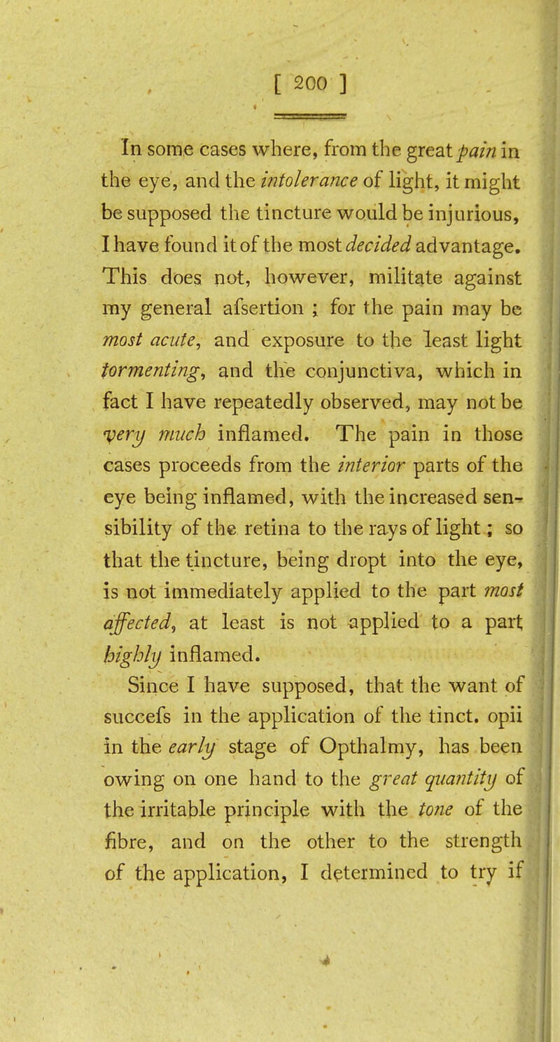 In some cases where, from the great pain in the eye, and the intolerance of light, it might be supposed the tincture would be injurious, I have found it of the most decided advantage. This does not, however, militate against my general afsertion ; for the pain may be most acute, and exposure to the least light tormenting, and the conjunctiva, which in fact I have repeatedly observed, may not be njery much inflamed. The pain in those cases proceeds from the interior parts of the eye being inflamed, with the increased sen- sibility of the retina to the rays of light; so that the tincture, being dropt into the eye, is not immediately applied to the part most affected, at least is not applied to a part highly inflamed. Since I have supposed, that the want of succefs in the application of the tinct. opii in the early stage of Opthalmy, has been owing on one hand to the great quantity of the irritable principle with the tone of the fibre, and on the other to the strength of the application, I determined to try if