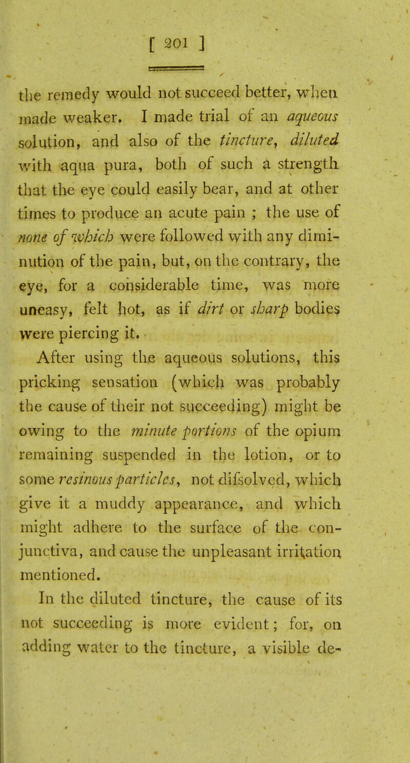 the remedy would not succeed better, when made weaker. I made trial of an aqueous solution, and also of the tincture, diluted with aqua pura, both of such a strength that the eye could easily bear, and at other times to produce an acute pain ; the use of none of ivhicb were followed with any dimi- nution of the pain, but, on the contrary, the eye, for a considerable time, was more uneasy, felt hot, as if dirt or sharp bodies were piercing it. After using the aqueous solutions, this pricking sensation (which was probably the cause of their not succeeding) might be owing to the minute portions of the opium remaining suspended in the lotion, or to some resinous particles, not difsolved, which give it a muddy appearance, and which might adhere to the surface of the con- junctiva, and cause the unpleasant irrigation mentioned. In the diluted tincture, the cause of its not succeeding is more evident; for, on adding water to the tincture, a visible de-