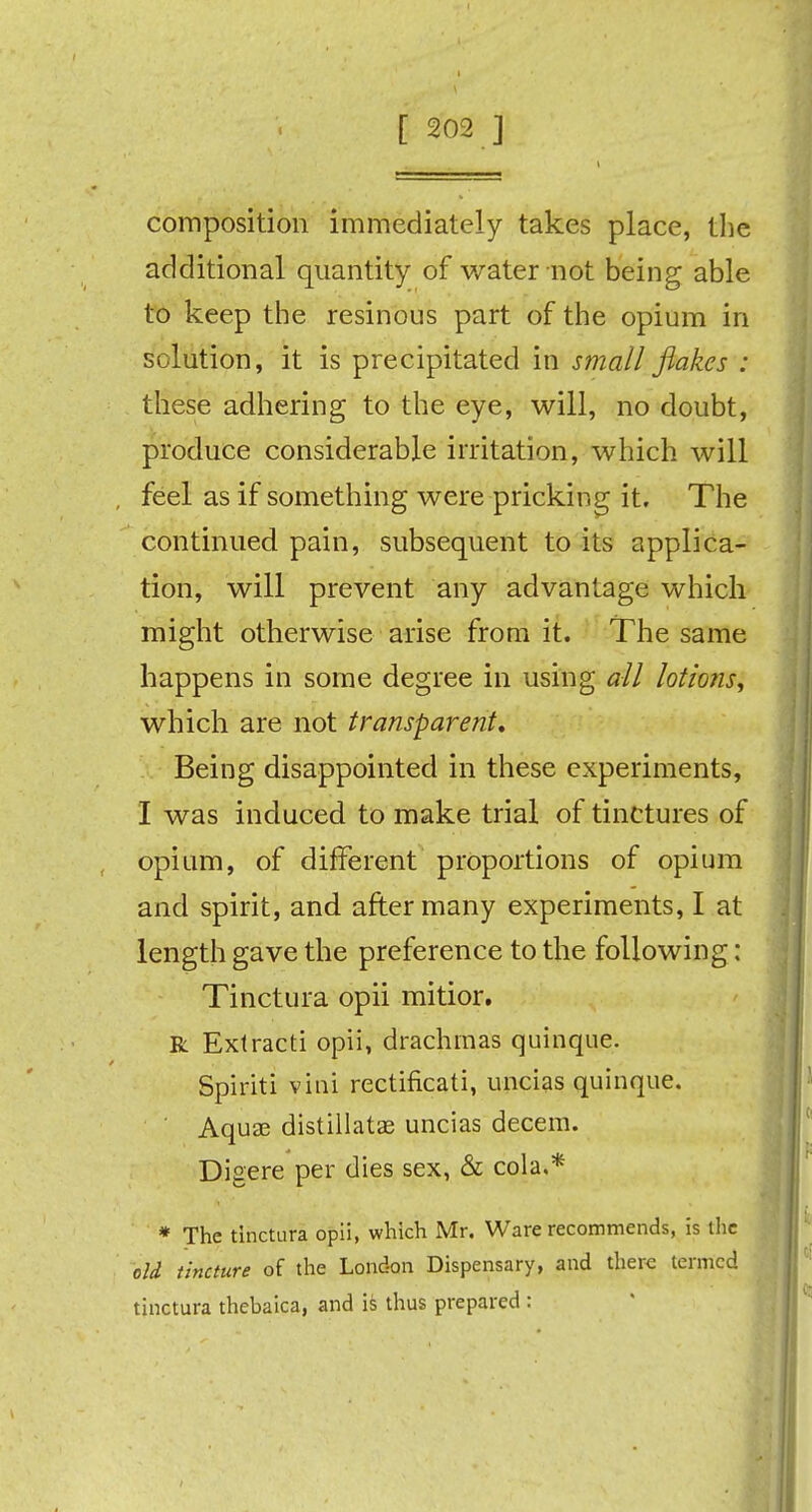 composition immediately takes place, the additional quantity of water not being able to keep the resinous part of the opium in solution, it is precipitated in small flakes : these adhering to the eye, will, no doubt, produce considerable irritation, which will feel as if something were pricking it. The continued pain, subsequent to its applica- tion, will prevent any advantage which might otherwise arise from it. The same happens in some degree in using all lotions, which are not transparent. Being disappointed in these experiments, I was induced to make trial of tinctures of opium, of different proportions of opium and spirit, and after many experiments, I at length gave the preference to the following: Tinctura opii mitior. R Extracti opii, drachmas quinque. Spiriti vini rectificati, uncias quinque. Aquae distillate uncias decern. Digere per dies sex, & cola.* * The tinctura opii, which Mr. Ware recommends, is the old tincture of the London Dispensary, and there termed tinctura thebaica, and is thus prepared :