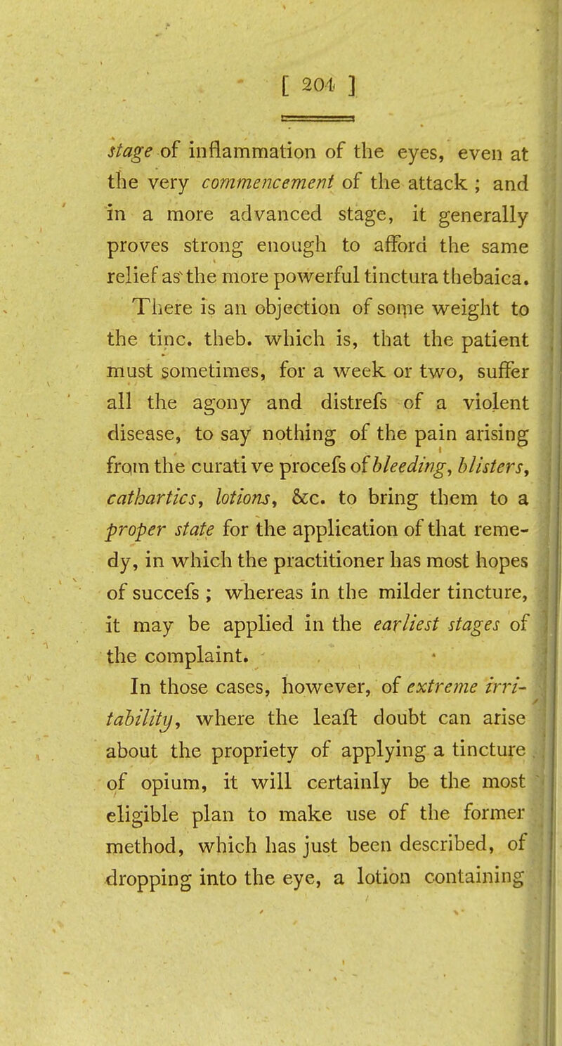 [ 201. ] stage of inflammation of the eyes, even at the very commencement of the attack ; and in a more advanced stage, it generally proves strong enough to afford the same relief asv the more powerful tinctura thebaica. There is an objection of some weight to the tine. theb. which is, that the patient must sometimes, for a week or two, suffer all the agony and distrefs of a violent disease, to say nothing of the pain arising from the curati ve procefs of bleeding, blisters, cathartics, lotions, &c. to bring them to a proper state for the application of that reme- dy, in which the practitioner has most hopes of succefs ; whereas in the milder tincture, it may be applied in the earliest stages of the complaint. In those cases, however, of extreme irri- tability, where the leaf! doubt can arise about the propriety of applying a tincture , of opium, it will certainly be the most eligible plan to make use of the formerl method, which has just been described, of dropping into the eye, a lotion containing