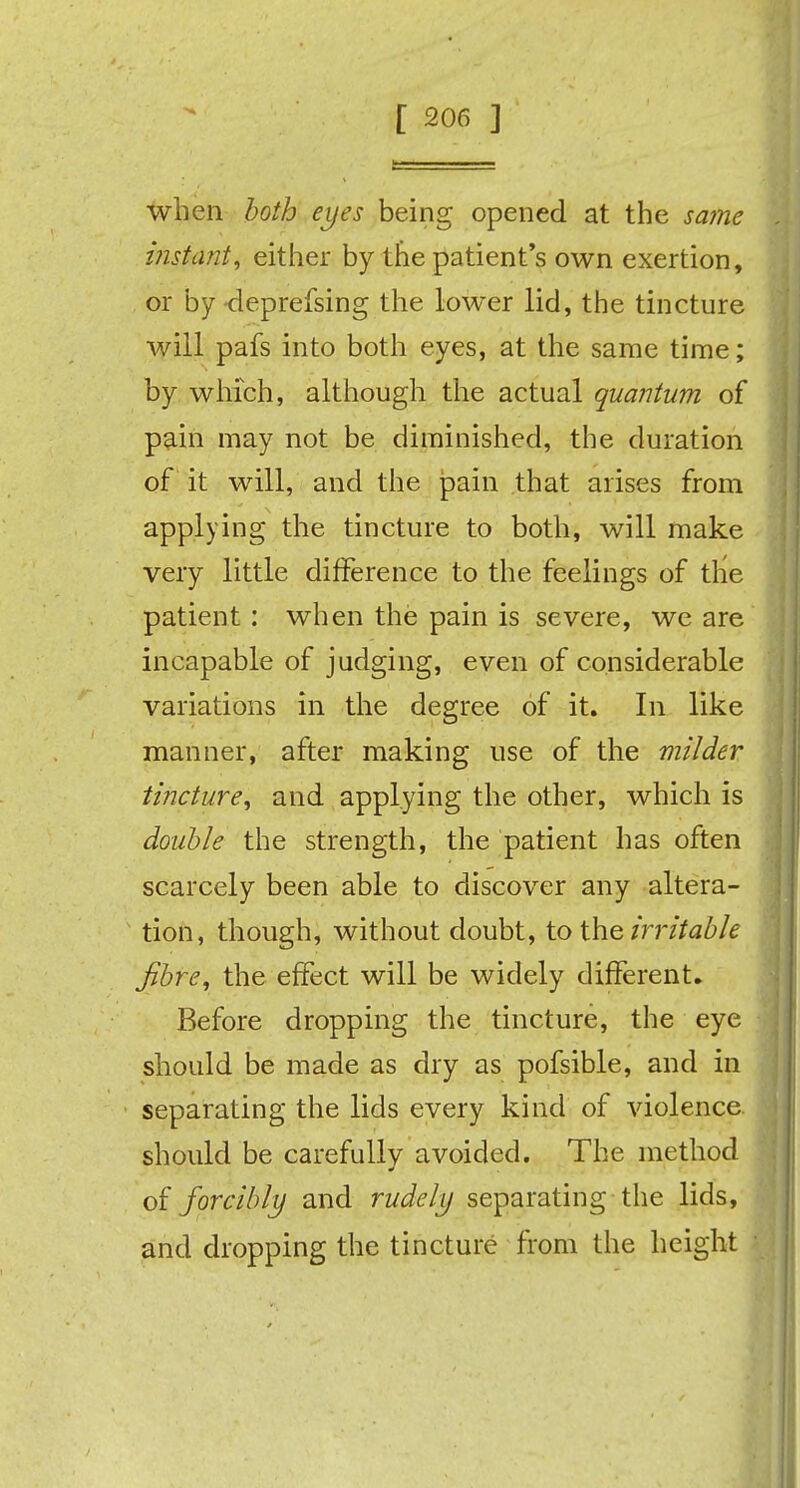 when both eyes being opened at the same instant, either by the patient's own exertion, or by-deprefsing the lower lid, the tincture will pafs into both eyes, at the same time; by which, although the actual quantum of pain may not be diminished, the duration of it will, and the pain that arises from applying the tincture to both, will make very little difference to the feelings of the patient: when the pain is severe, we are incapable of judging, even of considerable variations in the degree of it. In like manner, after making use of the milder tincture, and applying the other, which is double the strength, the patient has often scarcely been able to discover any altera- tion, though, without doubt, to the, irritable fibre, the effect will be widely different. Before dropping the tincture, the eye should be made as dry as pofsible, and in separating the lids every kind of violence should be carefully avoided. The method of forcibly and rudely separating the lids, and dropping the tincture from the height