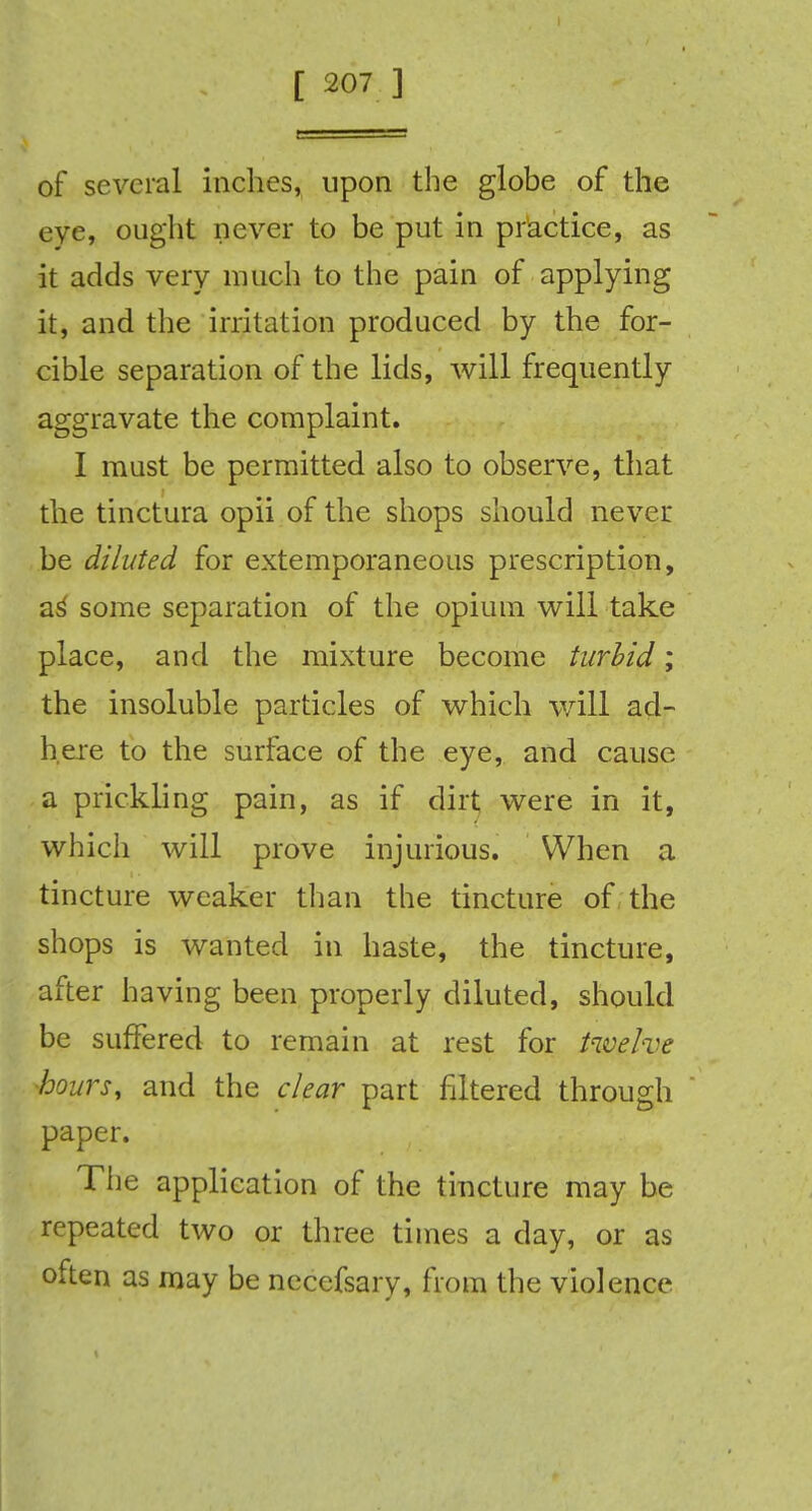 of several inches, upon the globe of the eye, ought never to be put in practice, as it adds very much to the pain of applying it, and the irritation produced by the for- cible separation of the lids, will frequently aggravate the complaint. I mast be permitted also to observe, that the tinctura opii of the shops should never be diluted for extemporaneous prescription, as some separation of the opium will take place, and the mixture become turbid; the insoluble particles of which will ad- here to the surface of the eye, and cause a prickling pain, as if dirt were in it, which will prove injurious. When a tincture weaker than the tincture of the shops is wanted in haste, the tincture, after having been properly diluted, should be suffered to remain at rest for twelve hours, and the clear part filtered through paper. The application of the tincture may be repeated two or three times a day, or as often as may be nccefsary, from the violence