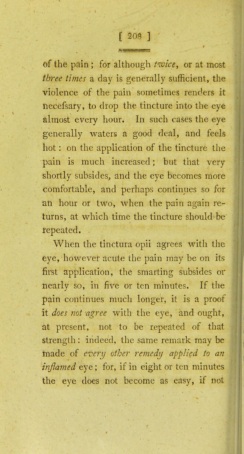 of the pain; for although twice, or at most three times a day is generally sufficient, the violence of the pain sometimes renders it necefsary, to drop the tincture into the eye almost every hour. In such cases the eye generally waters a good deal, and feels hot: on the application of the tincture the pain is much increased; but that very shortly subsides, and the eye becomes more comfortable, and perhaps continues so for an hour or two, when the pain again re- turns, at which time the tincture should be repeated. . When the tinctura opii agrees with the eye, however acute the pain may be on its first application, the smarting subsides or nearly so, in five or ten minutes. If the pain continues much longer, it is a proof it does not agree with the eye, and ought, at present, not to be repeated of that strength : indeed, the same remark may be made of every other remedy applied to an inflamed eye; for, if in eight or ten minutes the eye does not become as easy, if not