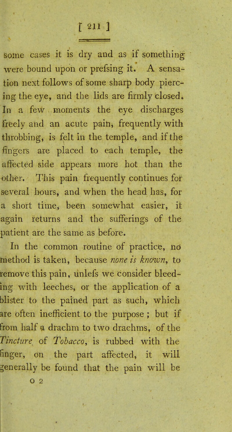 some cases it is dry and as if something were bound upon or prefsing it. A sensa- tion next follows of some sharp body pierc- ing the eye, and the lids are firmly closed. In a few moments the eye discharges freely and an acute pain, frequently with throbbing, is felt in the temple, and if the fingers are placed to each temple, the affected side appears more hot than the other. This pain frequently continues for several hours, and when the head has, for a short time, been somewhat easier, it again returns and the sufferings of the patient are the same as before. In the common routine of practice, no method is taken, because none is known, to remove this pain, unlefs we consider bleed- ing with leeches, or the application of a blister to the pained part as such, which are often inefficient to the purpose ; but if from half a drachm to two drachms, of the Tincture of Tobacco, is nibbed with the finger, on the part affected, it will generally be found that the pain will be o 2