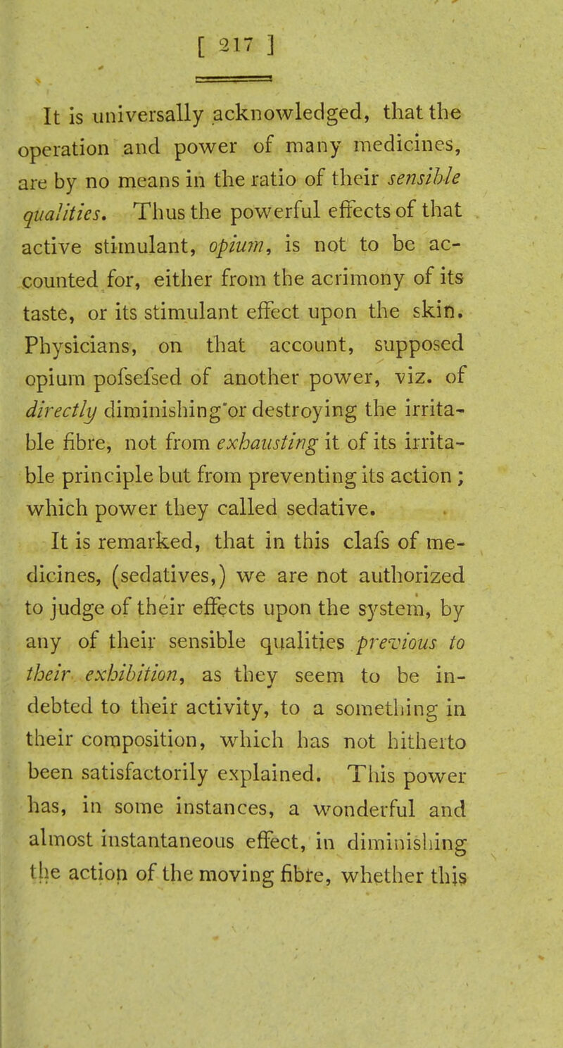 It is universally acknowledged, that the operation and power of many medicines, are by no means in the ratio of their sensible qualities. Thus the powerful effects of that active stimulant, opium, is not to be ac- counted for, either from the acrimony of its taste, or its stimulant effect upon the skin. Physicians, on that account, supposed opium pofsefsed of another power, viz. of directly diminishing'or destroying the irrita- ble fibre, not from exhausting it of its irrita- ble principle but from preventing its action; which power they called sedative. It is remarked, that in this clafs of me- dicines, (sedatives,) we are not authorized to judge of their effects upon the system, by any of their sensible qualities previous to their exhibition, as they seem to be in- debted to their activity, to a something in their composition, which has not hitherto been satisfactorily explained. This power has, in some instances, a wonderful and almost instantaneous effect, in diminishing I he action of the moving fibre, whether this