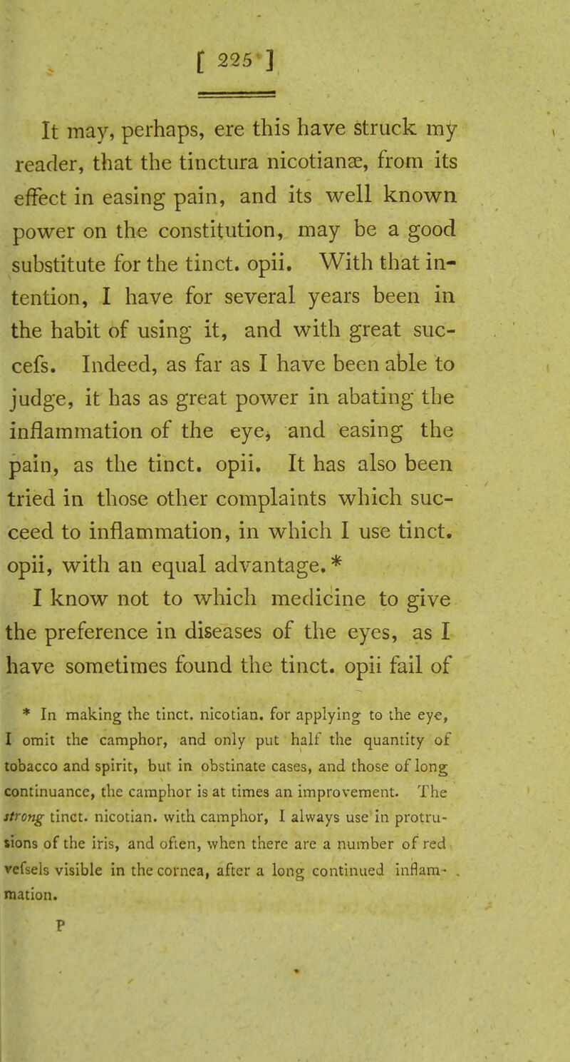 It may, perhaps, ere this have struck my reader, that the tinctura nicotians, from its effect in easing pain, and its well known power on the constitution, may be a good substitute for the tinct. opii. With that in- tention, I have for several years been in the habit of using it, and with great suc- cefs. Indeed, as far as I have been able to judge, it has as great power in abating the inflammation of the eye* and easing the pain, as the tinct. opii. It has also been tried in those other complaints which suc- ceed to inflammation, in which I use tinct. opii, with an equal advantage. * I know not to which medicine to give the preference in diseases of the eyes, as I have sometimes found the tinct. opii fail of * In making the tinct. nicotian, for applying to the eye, I omit the camphor, and only put half the quantity of tobacco and spirit, but in obstinate cases, and those of long continuance, the camphor is at times an improvement. The strong tinct. nicotian, with camphor, I always use in protru- sions of the iris, and often, when there are a number of red refsels visible in the cornea, after a long continued inflam- . mation. P