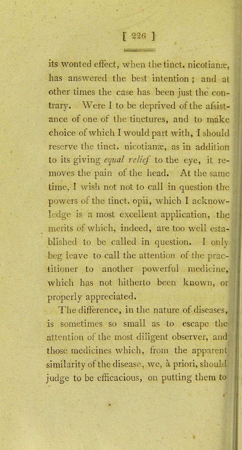 its wonted effect, when thetinct. nicotians, has answered the best intention ; and at other times the case has been just the con- trary. Were I to be deprived of the afsist- ance of one of the tinctures, and to make choice of which I would part with, I should reserve the tinct. nicotianae, as in addition to its giving equal relief to the eye, it re- moves the pain of the head. At the same time, I wish not not to call in question the powers of the tinct. opii, which I acknow- ledge is a most excellent application, the merits of which, indeed, are too well esta- blished to be called in question. I onlv beg leave to call the attention of the prac- titioner to another powerful medicine, which has not hitherto been known, or properly appreciated. The difference, in the nature of diseases, is sometimes so small as to escape the attention of the most diligent observer, and those medicines which, from the apparent similarity of the disease, we, a priori, should judge to be efficacious, on putting them to