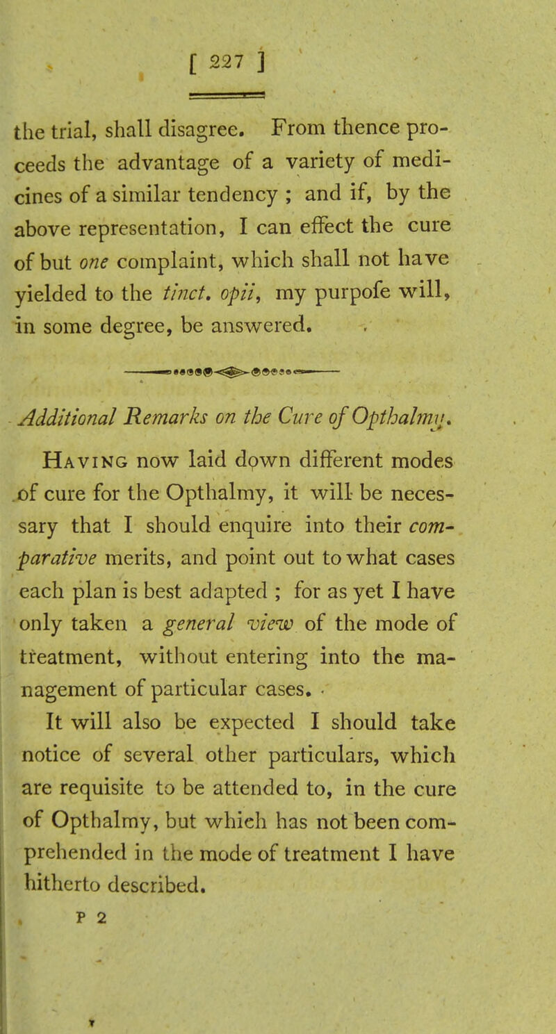 the trial, shall disagree. From thence pro- ceeds the advantage of a variety of medi- cines of a similar tendency ; and if, by the above representation, I can effect the cure of but one complaint, which shall not have yielded to the tinct. opii, my purpofe will, in some degree, be answered. Additional Remarks on the Cure of Opthalmv. Having now laid down different modes of cure for the Opthalmy, it will- be neces- sary that I should enquire into their com- parative merits, and point out to what cases each plan is best adapted ; for as yet I have only taken a general view of the mode of treatment, without entering into the ma- nagement of particular cases. • It will also be expected I should take notice of several other particulars, which are requisite to be attended to, in the cure of Opthalmy, but whieh has not been com- prehended in the mode of treatment I have hitherto described, p 2