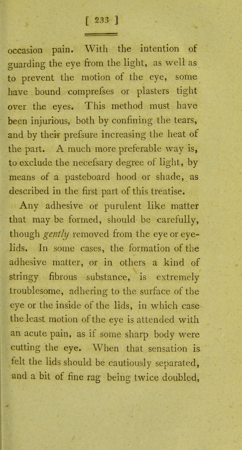 occasion pain. With the intention of guarding the eye from the light, as well as to prevent the motion of the eye, some have bound comprefses or plasters tight over the eyes. This method must have been injurious, both by confining the tears, and by their prefsure increasing the heat of the part. A much more preferable way is, to exclude the necefsary degree of light, by means of a pasteboard hood or shade, as described in the first part of this treatise. Any adhesive or purulent like matter that may be formed, should be carefully, though gently removed from the eye or eye- lids. In some cases, the formation of the adhesive matter, or in others a kind of stringy fibrous substance, is extremely troublesome, adhering to the surface of the eye or the inside of the lids, in which case the least motion of the eye is attended with an acute pain, as if some sharp body were cutting the eye. When that sensation is felt the lids should be cautiously separated, and a bit of fine rag being twice doubled,