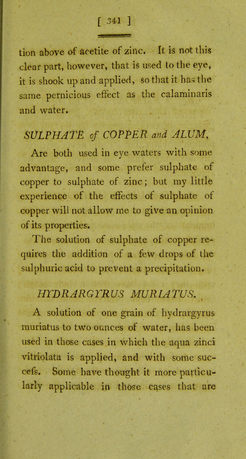 tion above of acetite of zinc. It is not this clear part, however, that is used to the eye, it is shook up and applied, so that it ha^, the same pernicious effect as the calaminaris and water. SULPHATE of COPPER and ALUM, Are both used in eye waters with some advantage, and some prefer sulphate of copper to sulphate of zinc; but my little experience of the effects of sulphate of copper will not allow me to give an opinion of its properties. The solution of sulphate of copper re- quires the addition of a few drops of the sulphuric acid to prevent a precipitation. HTDRARGYRUS MURIATUS. A solution of one grain of hydrargyrus muriatus to two ounces of water, has been used in those cases in whicli the aqua zinci vitriolata is applied, and with some suc- cefs. Some have thought it more particu- larly applicable in those cases that are