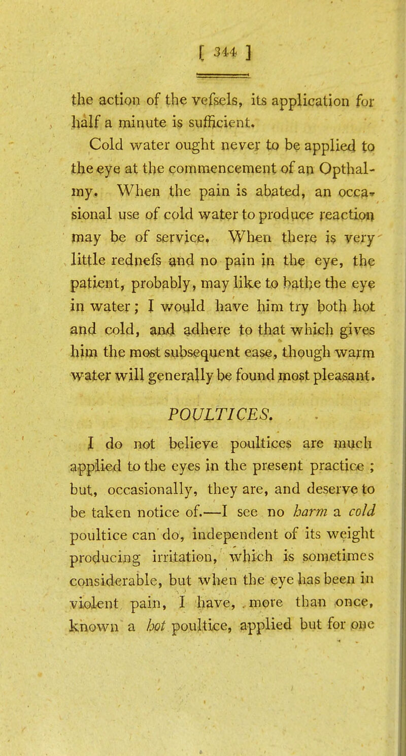 [ 3 44 ] the action of the vefsels, its application for half a minute is sufficient. Cold water ought never to be applied to the eye at the commencement of an Opthal- my. When the pain is abated, an occa* sional use of cold water to produce reaction may be of service. When there is very little rednefs and no pain in the eye, the patient, probably, may like to bathe the eye in water; I would have him try both hot and cold, and adhere to that which gives him the most subsequent ease, though warm water will generally be found most pleasant. POULTICES. I do not believe poultices are much applied to the eyes in the present practice ; but, occasionally, they are, and deserve to be taken notice of.—I see no harm a cold poultice can' do, independent of its weight producing irritation, which is sometimes considerable, but when the eye has been in violent pain, I have, . more than once, known a /^ poultice, applied but for one c