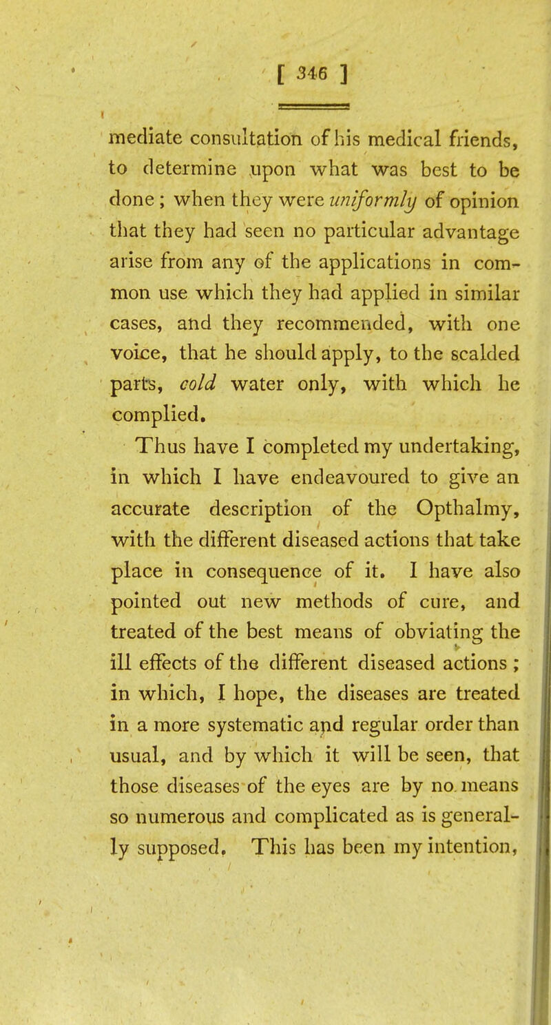 mediate consultation of Ins medical friends, to determine upon what was best to be done; when they were uniformly of opinion that they had seen no particular advantage arise from any of the applications in com- mon use which they had applied in similar cases, and they recommended, with one voice, that he should apply, to the scalded parts, cold water only, with which he complied. Thus have I completed my undertaking, in which I have endeavoured to give an accurate description of the Opthalmy, with the different diseased actions that take place in consequence of it. I have also pointed out new methods of cure, and treated of the best means of obviating the ill effects of the different diseased actions ; in which, I hope, the diseases are treated in a more systematic and regular order than usual, and by which it will be seen, that those diseases of the eyes are by no. means so numerous and complicated as is general- ly supposed. This has been my intention,