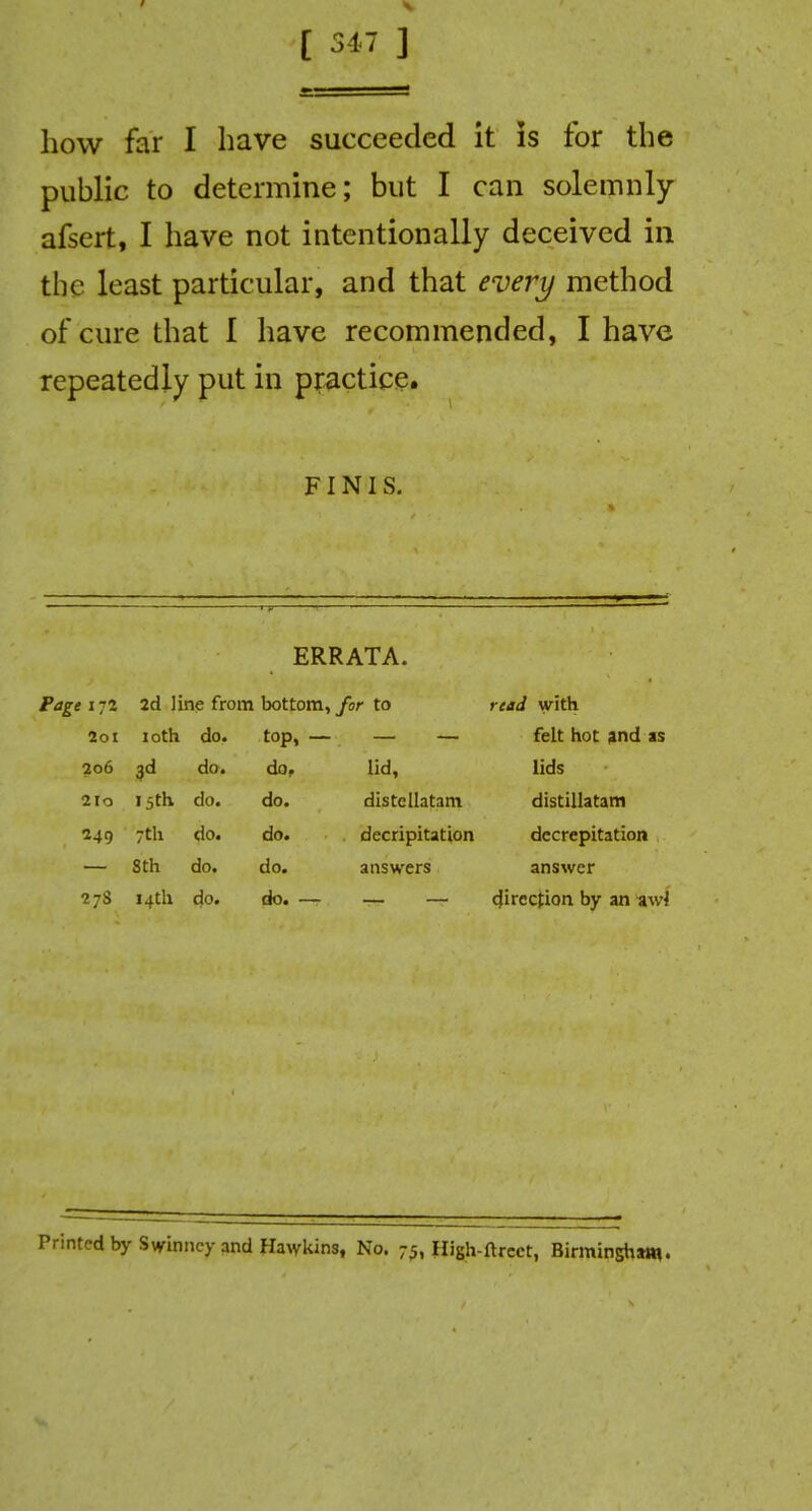 [ 317 ] how far I have succeeded it is for the public to determine; but I can solemnly afsert, I have not intentionally deceived in the least particular, and that every method of cure that I have recommended, I have repeatedly put in practice. FINIS. ERRATA. Page i-2 2d line from bottom, for to read with 2ol loth do. top, — felt hot and as 2o6 3* do. do. lid, lids 2Io 15* do. do. distcllatam distillatam 249 7th do. do. decripitation decrepitation Sth do. do. answers answer 27S 14th do. do. — direction by an awl Printed by Swinncy and Hawkins, No. 75, High-ftrcct, Birmingham.