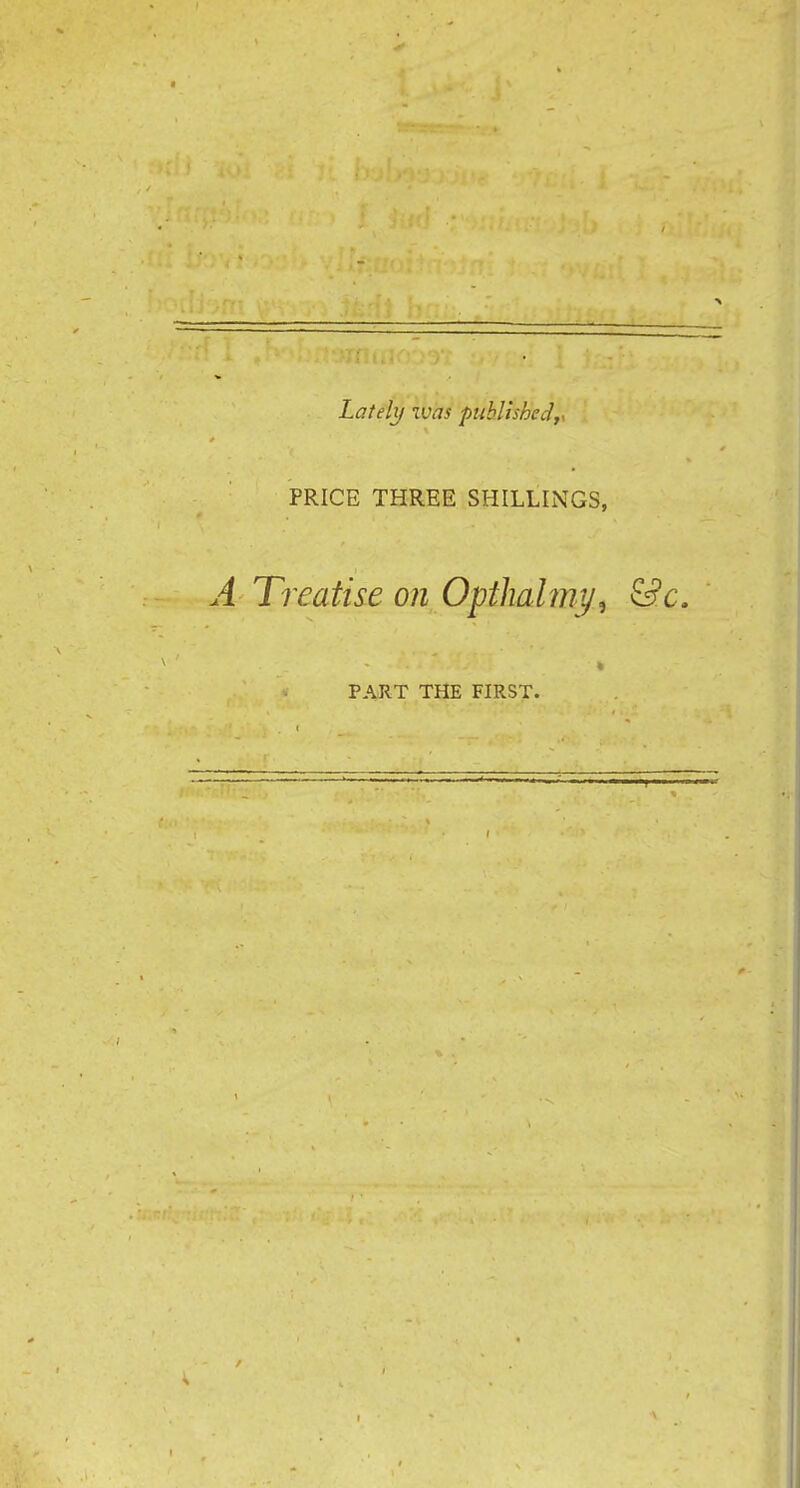 Lately was published,, PRICE THREE SHILLINGS, A Treatise on Opthahny, &c. PART THE FIRST.