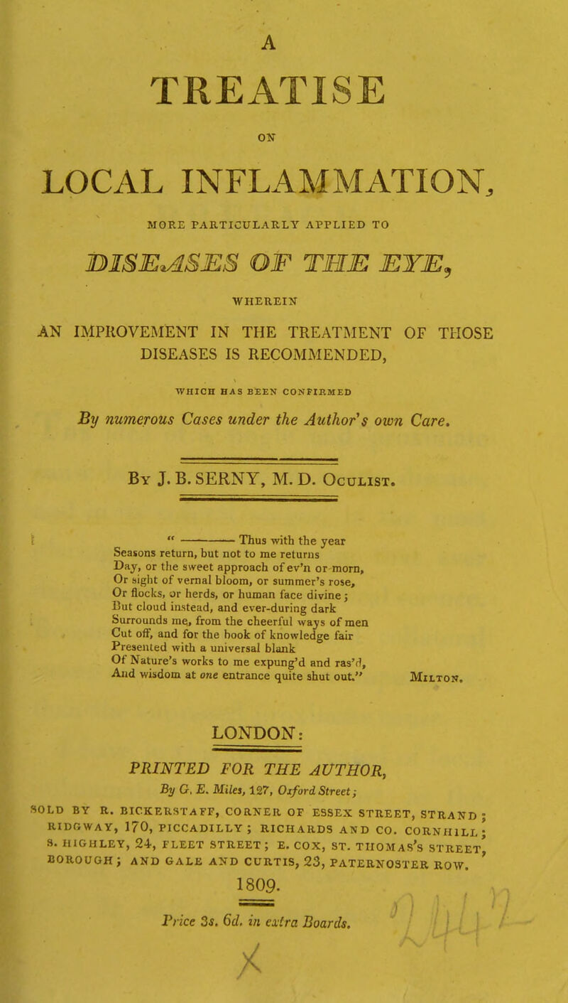 A TREATISE ON LOCAL INFLAMMATION, MORE PARTICULARLY APPLIED TO DISEASES OF THE EYE, WHEREIN AN IMPROVEMENT IN THE TREATMENT OF THOSE DISEASES IS RECOMMENDED, WHICH HAS BEEN CONFIRMED By numerous Cases under the Author s own Care. By J. B. SERNY, M. D. Oculist. « Thus with the year Seasons return, but not to me returns Day, or the sweet approach of ev'n or morn, Or sight of vernal bloom, or summer's rose, Or flocks, or herds, or human face divine; But cloud instead, and ever-during dark Surrounds me, from the cheerful ways of men Cut off, and for the book of knowledge fair Presented with a universal blank Of Nature's works to me expung'd and ras'r?, And wisdom at one entrance quite shut out. Milton. LONDON: PRINTED FOR THE AUTHOR, By G. E. Miles, 127, Oxford Street; SOLD BY R. BICKERSTAFF, CORNER OF ESSEX STREET, STRAND • RIDfiWAY, 1?0, PICCADILLY ; RICHARDS AND CO. CORNH1LL ; S. HIGHLEY, 24, FLEET STREET; E. COX, ST. TIIOMAS's STREET^ BOROUGH J AND GALE AND CURTIS, 23, PATERNOSTER ROW. ' 1809- Price 3s. 6d, in extra Boards.