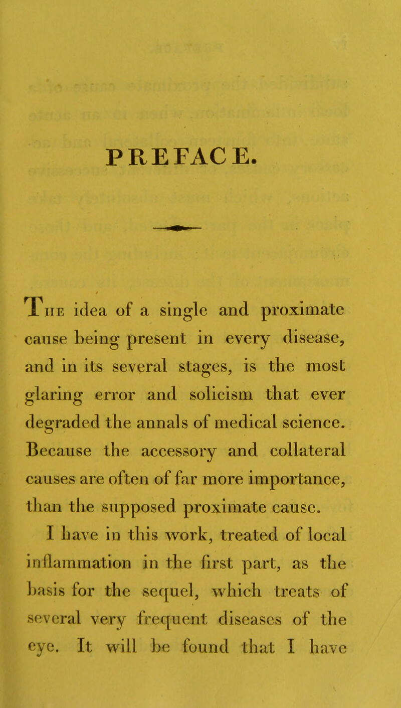 PREFACE. The idea of a single and proximate cause being present in every disease, and in its several stages, is the most glaring error and solicism that ever degraded the annals of medical science. Because the accessory and collateral causes are often of far more importance, than the supposed proximate cause. I have in this work, treated of local in (lamination in the first part, as the basis for the sequel, which treats of several very frequent diseases of the eye. It will be found that I have