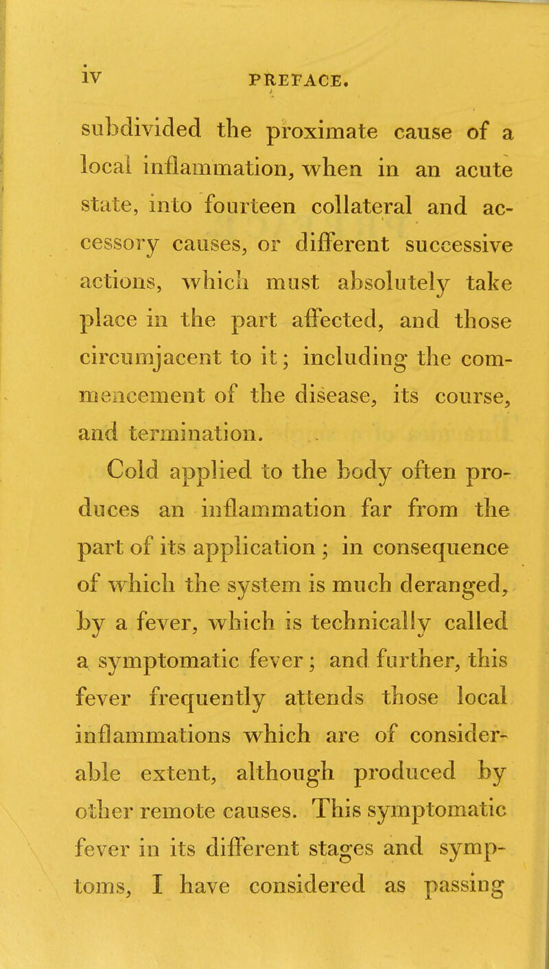t subdivided the proximate cause of a locai inflammation, when in an acute state, into fourteen collateral and ac- cessory causes, or different successive actions, which must absolutely take place in the part affected, and those circumjacent to it; including the com- mencement of the disease, its course, and termination. Cold applied to the body often pro- duces an inflammation far from the part of its application ; in consequence of which the system is much deranged, by a fever, which is technically called a symptomatic fever; and further, this fever frequently attends those local inflammations which are of consider- able extent, although produced by other remote causes. This symptomatic fever in its different stages and symp- toms, I have considered as passing
