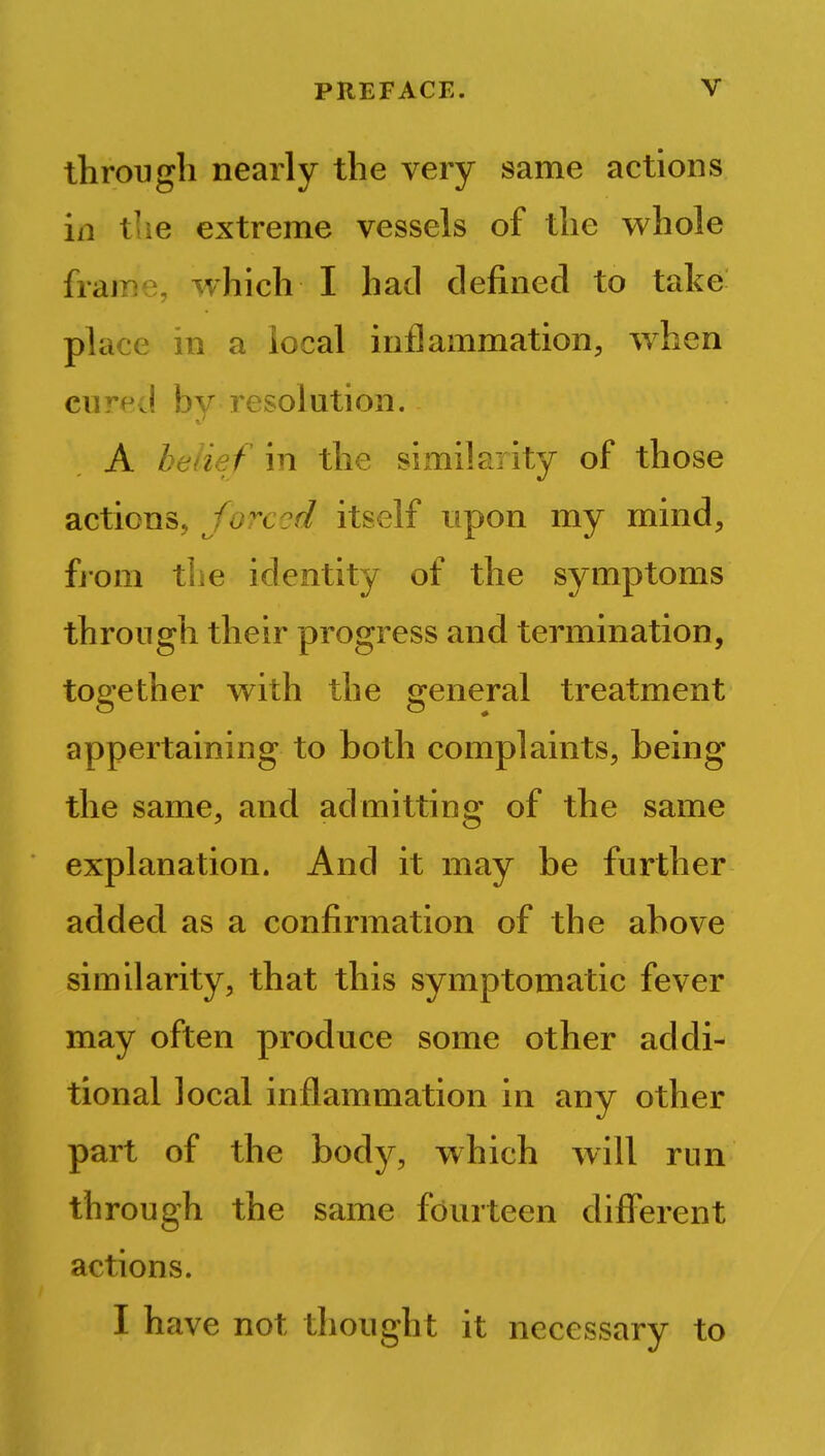 through nearly the very same actions in the extreme vessels of the whole frame, which I had defined to take place in a local inflammation, when cured by resolution. A belief in the similarity of those actions, forced itself upon my mind, from the identity of the symptoms through their progress and termination, together with the general treatment appertaining to both complaints, being the same, and admitting of the same explanation. And it may be further added as a confirmation of the above similarity, that this symptomatic fever may often produce some other addi- tional local inflammation in any other part of the body, which will run through the same fourteen different actions. I have not thought it necessary to