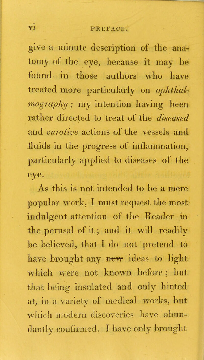 give a minute description of the ana- tomy of the eye, because it may he found in those authors who have treated more particularly on ophthal- mography ; my intention having been rather directed to treat of the diseased and curotive actions of the vessels and fluids in the progress of inflammation, particularly applied to diseases of the eye. As this is not intended to be a mere popular work, I must request the most indulgent attention of the Reader in the perusal of it; and it will readily be believed, that I do not pretend to have brought any »ew ideas to light which were not known before; but that being insulated and only hinted at, in a variety of medical works, but which modern discoveries have abun- dantly confirmed. I have only broug lit