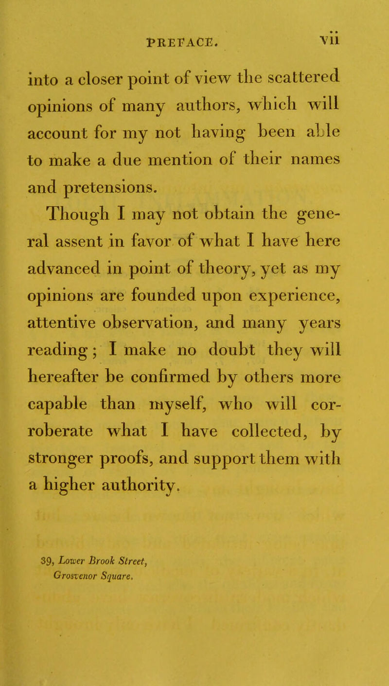 into a closer point of view the scattered opinions of many authors, which will account for my not having been aLle to make a due mention of their names and pretensions. Though I may not obtain the gene- ral assent in favor of what I have here advanced in point of theory, yet as my opinions are founded upon experience, attentive observation, and many years reading; I make no doubt they will hereafter be confirmed by others more capable than myself, who will cor- roberate what I have collected, by stronger proofs, and support them with a higher authority. 39, Lower Brook Street, Grosxenor Square.