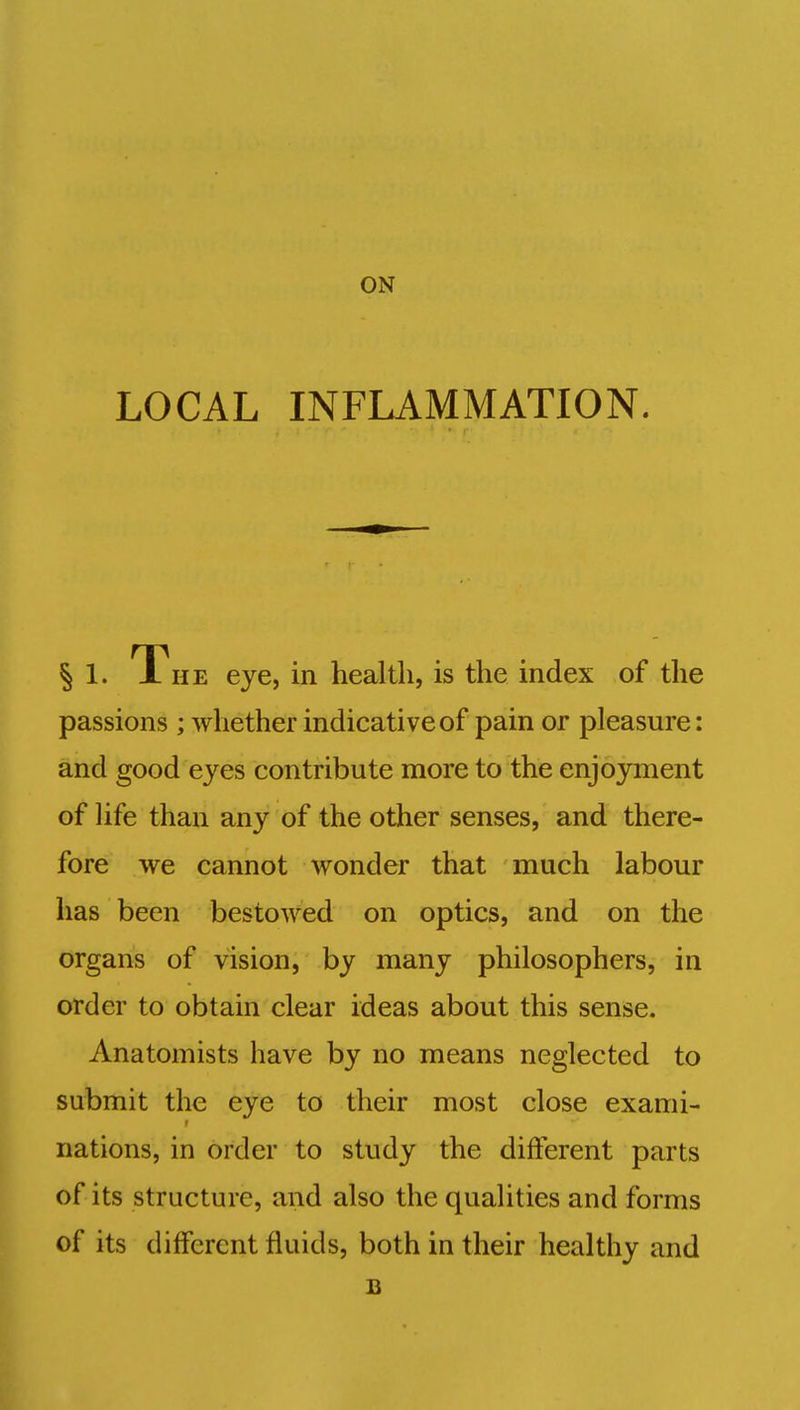 ON LOCAL INFLAMMATION. § 1. A he eye, in health, is the index of the passions ; whether indicative of pain or pleasure: and good eyes contribute more to the enjoyment of life than any of the other senses, and there- fore we cannot wonder that much labour has been bestowed on optics, and on the organs of vision, by many philosophers, in order to obtain clear ideas about this sense. Anatomists have by no means neglected to submit the eye to their most close exami- nations, in order to study the different parts of its structure, and also the qualities and forms of its different fluids, both in their healthy and B