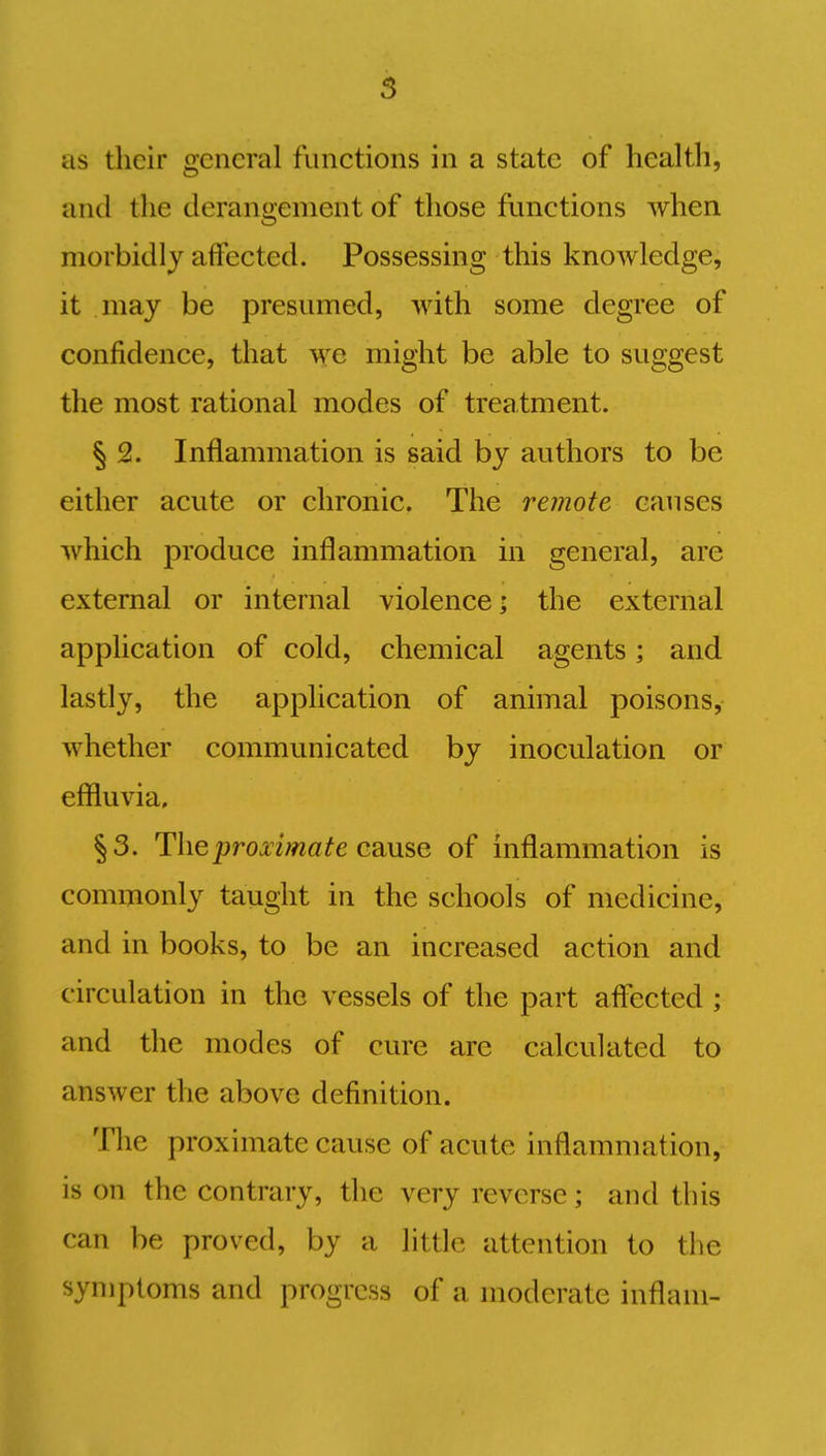 as their general functions in a state of health, and the derangement of those functions when morbidly affected. Possessing this knowledge, it may be presumed, with some degree of confidence, that we might be able to suggest the most rational modes of treatment. § 2. Inflammation is said by authors to be either acute or chronic. The remote causes which produce inflammation in general, are external or internal violence; the external application of cold, chemical agents; and lastly, the application of animal poisons, whether communicated by inoculation or effluvia, §3. The proximate cause of inflammation is commonly taught in the schools of medicine, and in books, to be an increased action and c irculation in the vessels of the part affected ; and the modes of cure arc calculated to answer the above definition. The proximate cause of acute inflammation, is on the contrary, the very reverse; and this can be proved, by a little attention to the symptoms and progress of a moderate inflam-
