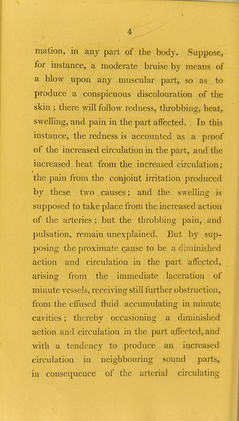 mation, in any part of the body. Suppose, for instance, a moderate bruise by means of a blow upon any muscular part, so as to produce a conspicuous discolouration of the skin ; there will follow redness, throbbing, heat, swelling, and pain in the part affected. In this instance, the redness is accounted as a proof of the increased circulation in the part, and the increased heat from the increased circulation; the pain from the conjoint irritation produced by these two causes; and the swelling is supposed to take place from the increased action of the arteries ; but the throbbing pain, and pulsation, remain unexplained. But by sup- posing the proximate cause to be a diminished action and circulation in the part affected, arising from the immediate laceration of minute vessels, receiving still further obstruction, from the effused fluid accumulating in minute cavities; thereby occasioning a diminished action and circulation in the part affected, and with a tendency to produce an increased circulation in neighbouring sound parts, in consequence of the arterial circulating