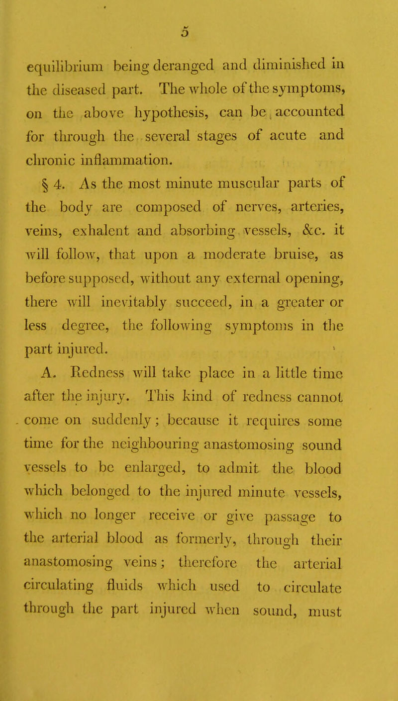 0 equilibrium being deranged and diminished in the diseased part. The whole of the symptoms, on the above hypothesis, can be accounted for through the several stages of acute and chronic inflammation. § 4. As the most minute muscular parts of the body are composed of nerves, arteries, veins, exhalent and absorbing vessels, &c. it will follow, that upon a moderate bruise, as before supposed, without any external opening, there will inevitably succeed, in a greater or less degree, the following symptoms in the part injured. A. Redness will take place in a little time after the injury. This kind of redness cannot come on suddenly; because it requires some time for the neighbouring anastomosing sound vessels to be enlarged, to admit the blood which belonged to the injured minute vessels, which no longer receive or give passage to the arterial blood as formerly, through their anastomosing veins; therefore the arterial circulating fluids which used to circulate through the part injured when sound, must