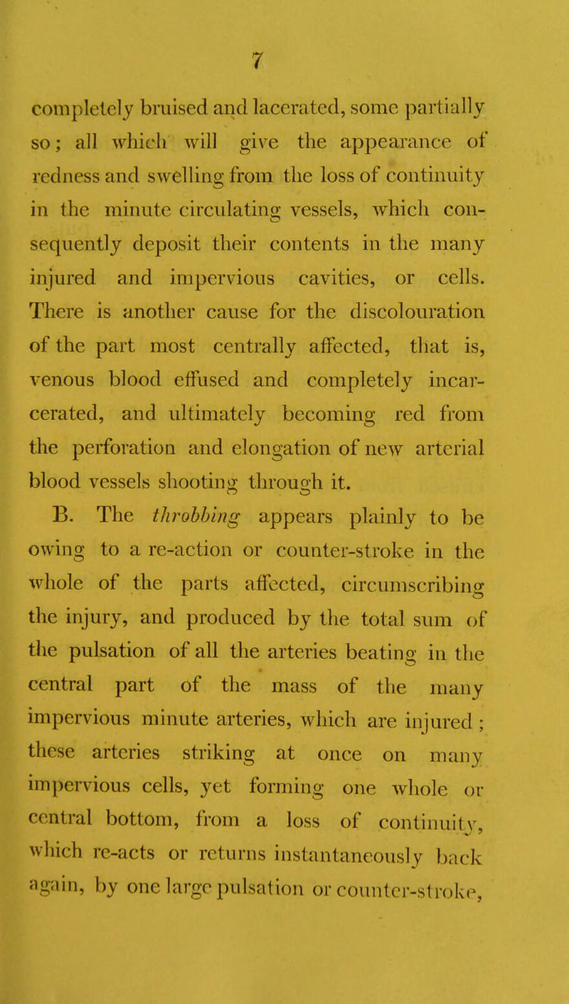 completely bruised and lacerated, some partially so; all which will give the appearance of redness and swelling from the loss of continuity in the minute circulating vessels, which con- sequently deposit their contents in the many injured and impervious cavities, or cells. There is another cause for the discolouration of the part most centrally affected, that is, venous blood effused and completely incar- cerated, and ultimately becoming red from the perforation and elongation of new arterial blood vessels shooting through it. B. The throbbing appears plainly to be owing to a re-action or counter-stroke in the whole of the parts affected, circumscribing the injury, and produced by the total sum of the pulsation of all the arteries beating in the central part of the mass of the many impervious minute arteries, which are injured ; these arteries striking at once on many impervious cells, yet forming one whole or central bottom, from a loss of continuity, which re-acts or returns instantaneously back again, by one large pulsation or counter-stroke,