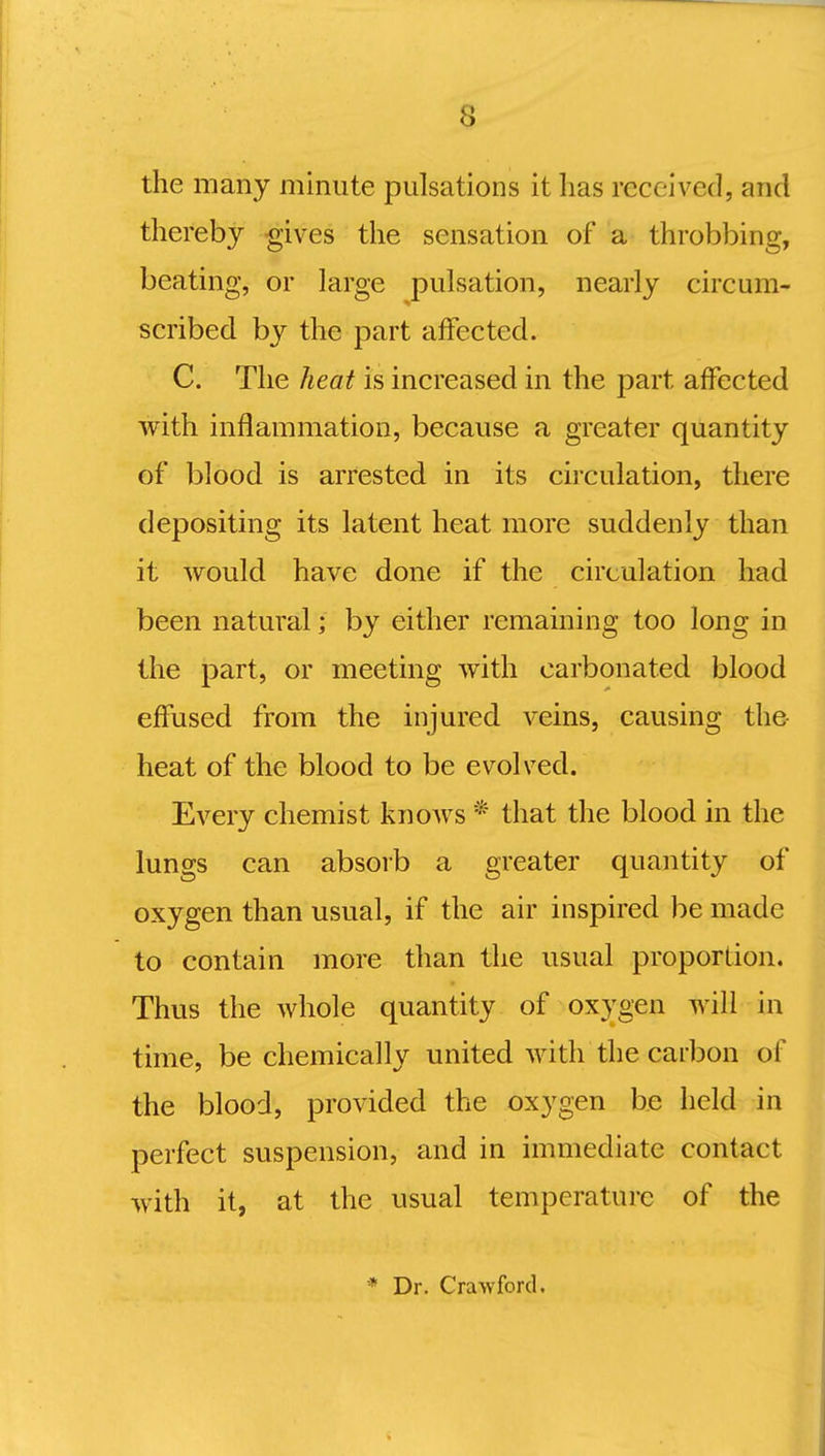 the many minute pulsations it lias received, and thereby gives the sensation of a throbbing, beating, or large pulsation, nearly circum- scribed by the part affected. C. The heat is increased in the part affected with inflammation, because a greater quantity of blood is arrested in its circulation, there depositing its latent heat more suddenly than it would have done if the circulation had been natural; by either remaining too long in the part, or meeting with carbonated blood effused from the injured veins, causing the heat of the blood to be evolved. Every chemist knoAvs * that the blood in the lungs can absorb a greater quantity of oxygen than usual, if the air inspired be made to contain more than the usual proportion. Thus the whole quantity of oxygen will in time, be chemically united with the carbon of the blood, provided the oxygen be held in perfect suspension, and in immediate contact with it, at the usual temperature of the * Dr. Crawford.