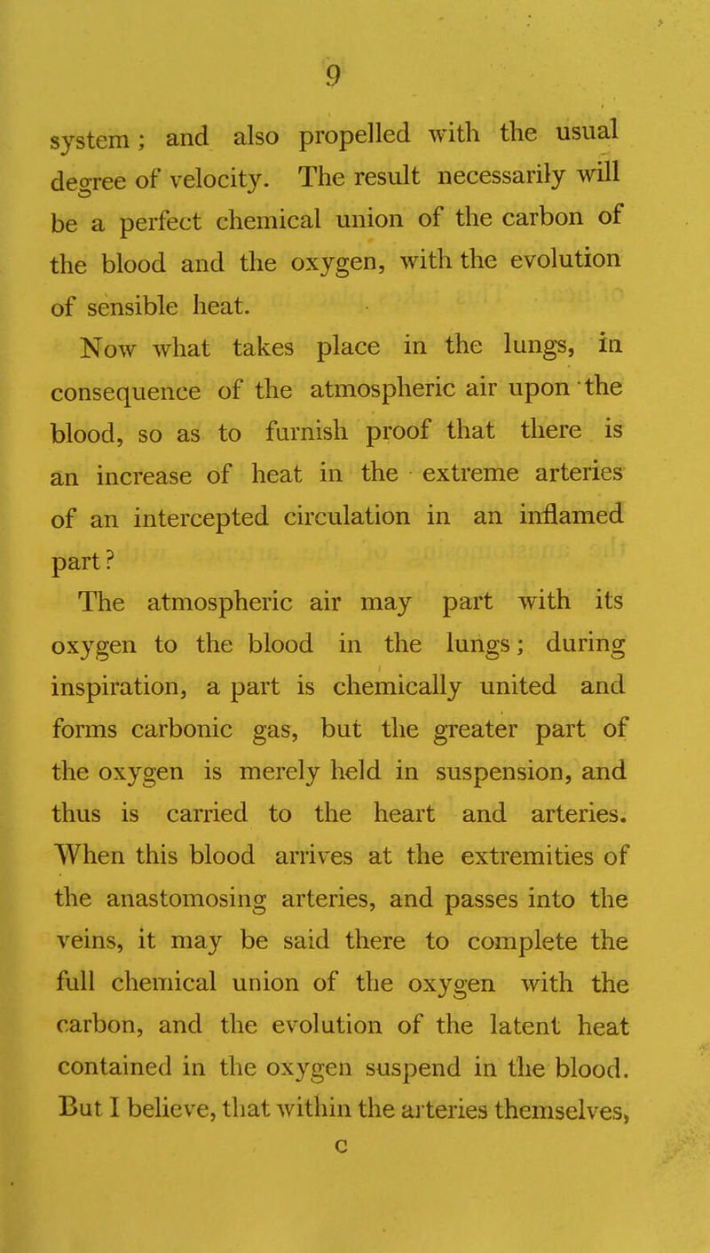 system; and also propelled with the usual degree of velocity. The result necessarily will be a perfect chemical union of the carbon of the blood and the oxygen, with the evolution of sensible heat. Now what takes place in the lungs, in consequence of the atmospheric air upon the blood, so as to furnish proof that there is an increase of heat in the extreme arteries of an intercepted circulation in an inflamed part? The atmospheric air may part with its oxygen to the blood in the lungs; during inspiration, a part is chemically united and forms carbonic gas, but the greater part of the oxygen is merely held in suspension, and thus is carried to the heart and arteries. When this blood arrives at the extremities of the anastomosing arteries, and passes into the veins, it may be said there to complete the full chemical union of the oxygen with the carbon, and the evolution of the latent heat contained in the oxygen suspend in the blood.