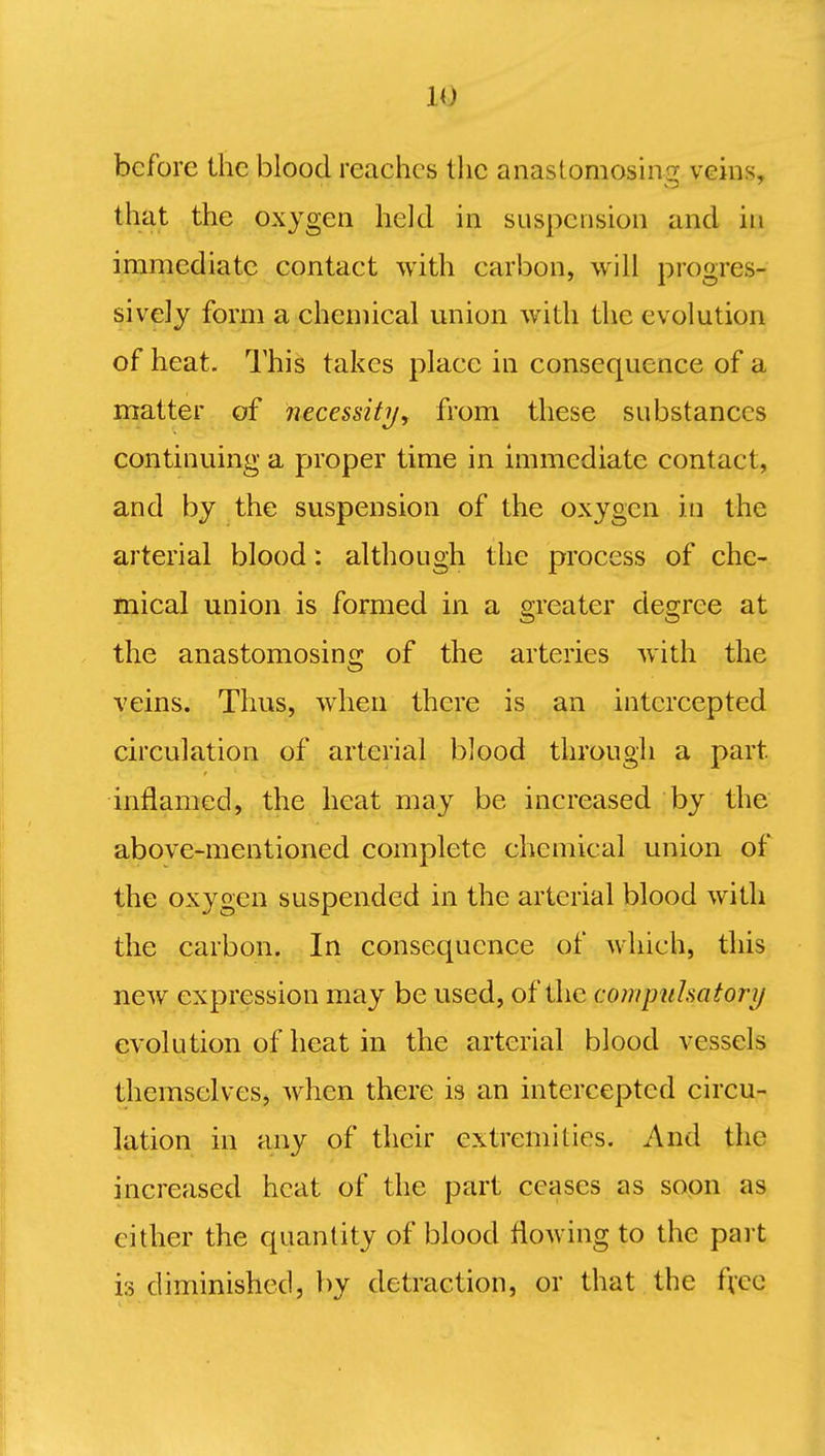 IQ before the blood reaches the anastomosing veins, that the oxygen held in suspension and in immediate contact with carbon, will progres- sively form a chemical union with the evolution of heat. This takes place in consequence of a matter of necessity, from these substances continuing a proper time in immediate contact, and by the suspension of the oxygen in the arterial blood: although the process of che- mical union is formed in a greater degree at the anastomosing of the arteries with the veins. Thus, when there is an intercepted circulation of arterial blood through a part, inflamed, the heat may be increased by the above-mentioned complete chemical union of the oxygen suspended in the arterial blood with the carbon. In consequence of which, this new expression may be used, of the compuhatory evolution of heat in the arterial blood vessels themselves, when there is an intercepted circu- lation in any of their extremities. And the increased heat of the part ceases as soon as cither the quantity of blood flowing to the part is diminished, by detraction, or that the free